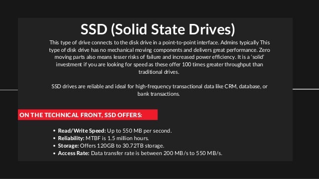 SSD (Solid State Drives)
This type of drive connects to the disk drive in a point-to-point interface. Admins typically This
type of disk drive has no mechanical moving components and delivers great performance. Zero
moving parts also means lesser risks of failure and increased power efficiency. It is a ‘solid’
investment if you are looking for speed as these offer 100 times greater throughput than
traditional drives.


SSD drives are reliable and ideal for high-frequency transactional data like CRM, database, or
bank transactions.
ON THE TECHNICAL FRONT, SSD OFFERS:
Read/Write Speed: Up to 550 MB per second.
Reliability: MTBF is 1.5 million hours.
Storage: Offers 120GB to 30.72TB storage.
Access Rate: Data transfer rate is between 200 MB/s to 550 MB/s.
 