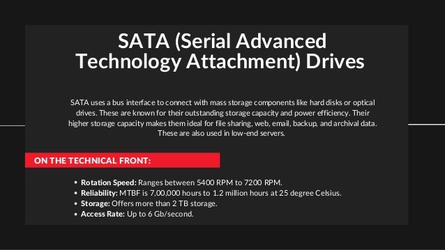 SATA (Serial Advanced
Technology Attachment) Drives
SATA uses a bus interface to connect with mass storage components like hard disks or optical
drives. These are known for their outstanding storage capacity and power efficiency. Their
higher storage capacity makes them ideal for file sharing, web, email, backup, and archival data.
These are also used in low-end servers.
ON THE TECHNICAL FRONT:
Rotation Speed: Ranges between 5400 RPM to 7200 RPM.
Reliability: MTBF is 7,00,000 hours to 1.2 million hours at 25 degree Celsius.
Storage: Offers more than 2 TB storage.
Access Rate: Up to 6 Gb/second.
 