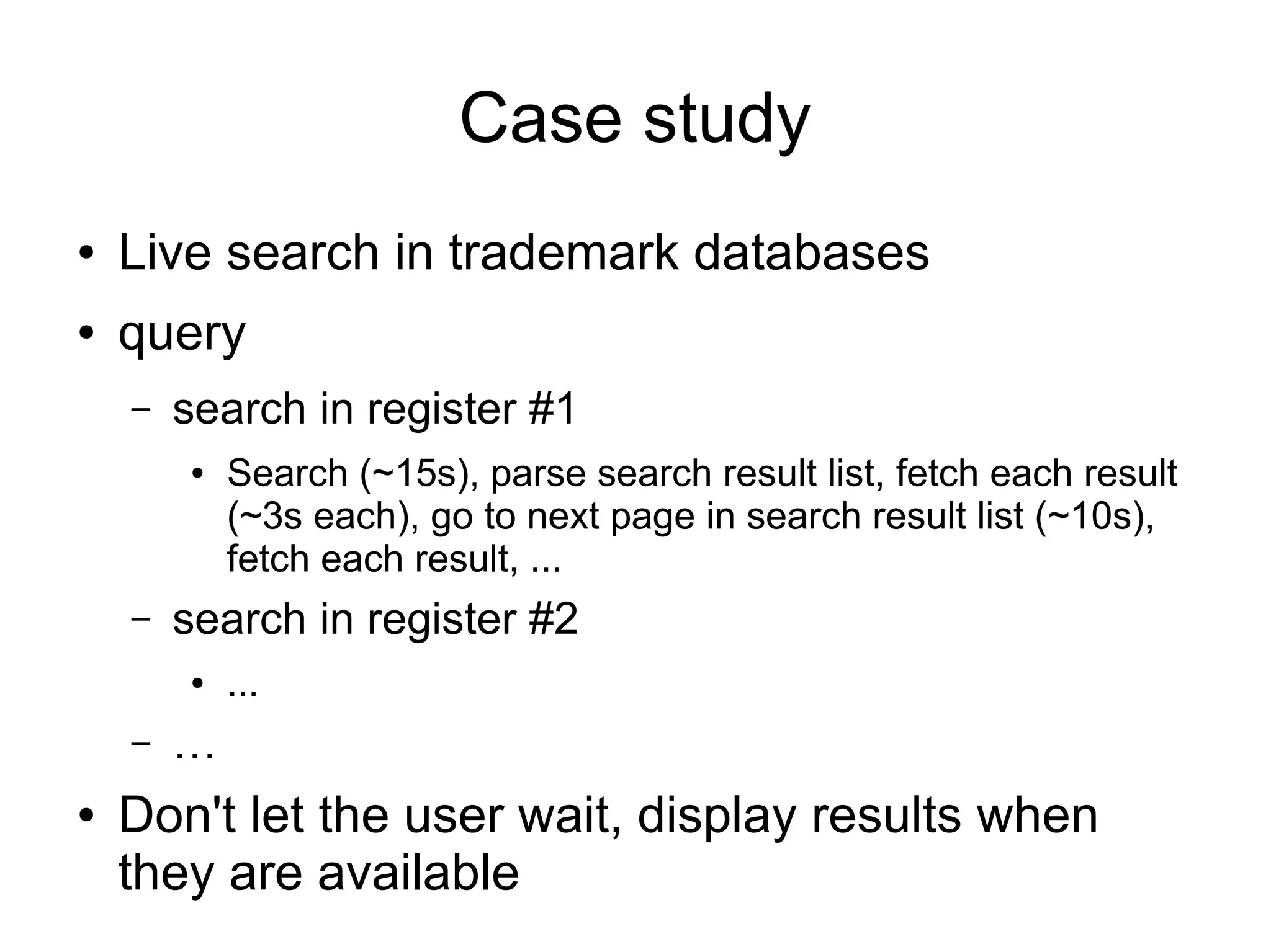 Case study
●   Live search in trademark databases
●   query
    –   search in register #1
        ●   Search (~15s), parse search result list, fetch each result
            (~3s each), go to next page in search result list (~10s),
            fetch each result, ...
    –   search in register #2
        ●   ...
    –   …
●   Don't let the user wait, display results when
    they are available
 
