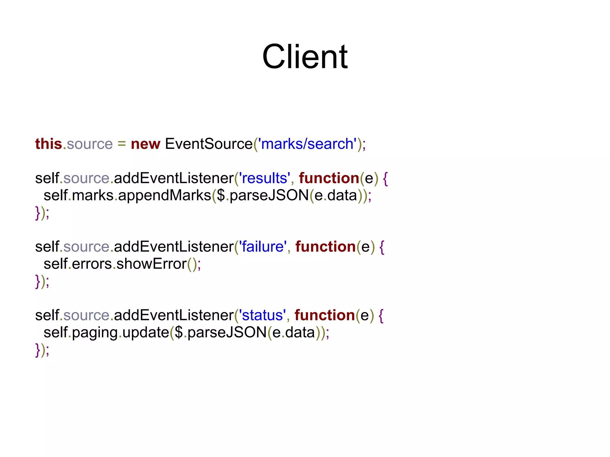 Client

this.source = new EventSource('marks/search');

self.source.addEventListener('results', function(e) {
  self.marks.appendMarks($.parseJSON(e.data));
});

self.source.addEventListener('failure', function(e) {
  self.errors.showError();
});

self.source.addEventListener('status', function(e) {
  self.paging.update($.parseJSON(e.data));
});
 