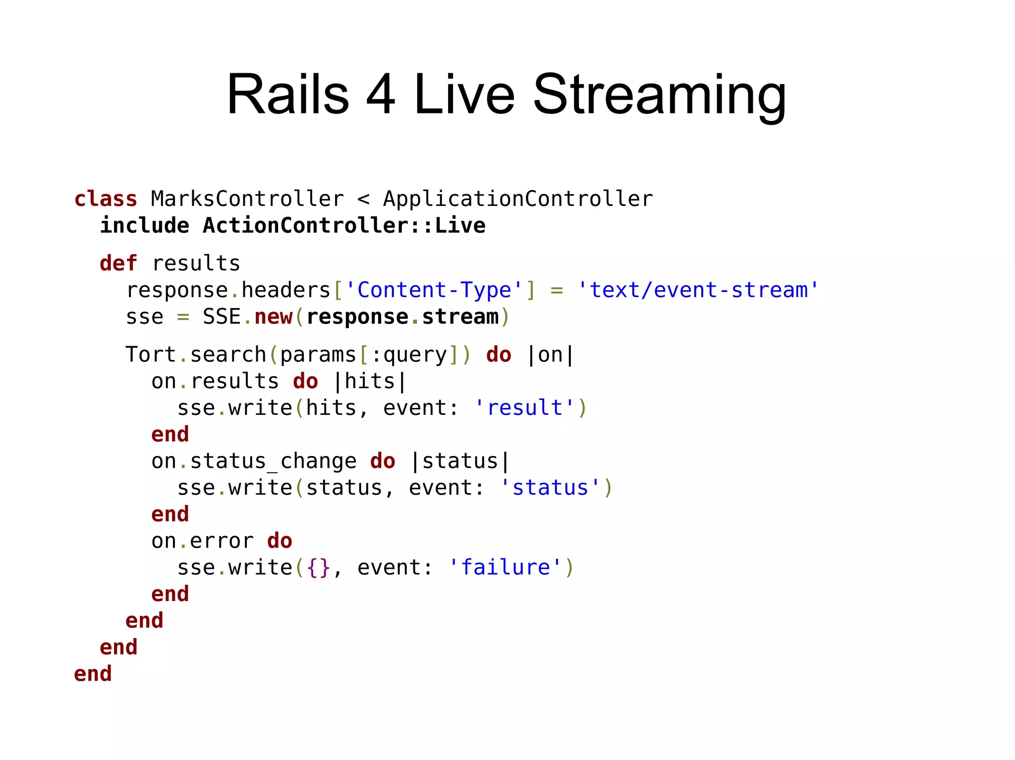 Rails 4 Live Streaming
class MarksController < ApplicationController
  include ActionController::Live
  def results
    response.headers['Content-Type'] = 'text/event-stream'
    sse = SSE.new(response.stream)
    Tort.search(params[:query]) do |on|
      on.results do |hits|
        sse.write(hits, event: 'result')
      end
      on.status_change do |status|
        sse.write(status, event: 'status')
      end
      on.error do
        sse.write({}, event: 'failure')
      end
    end
  end
end
 