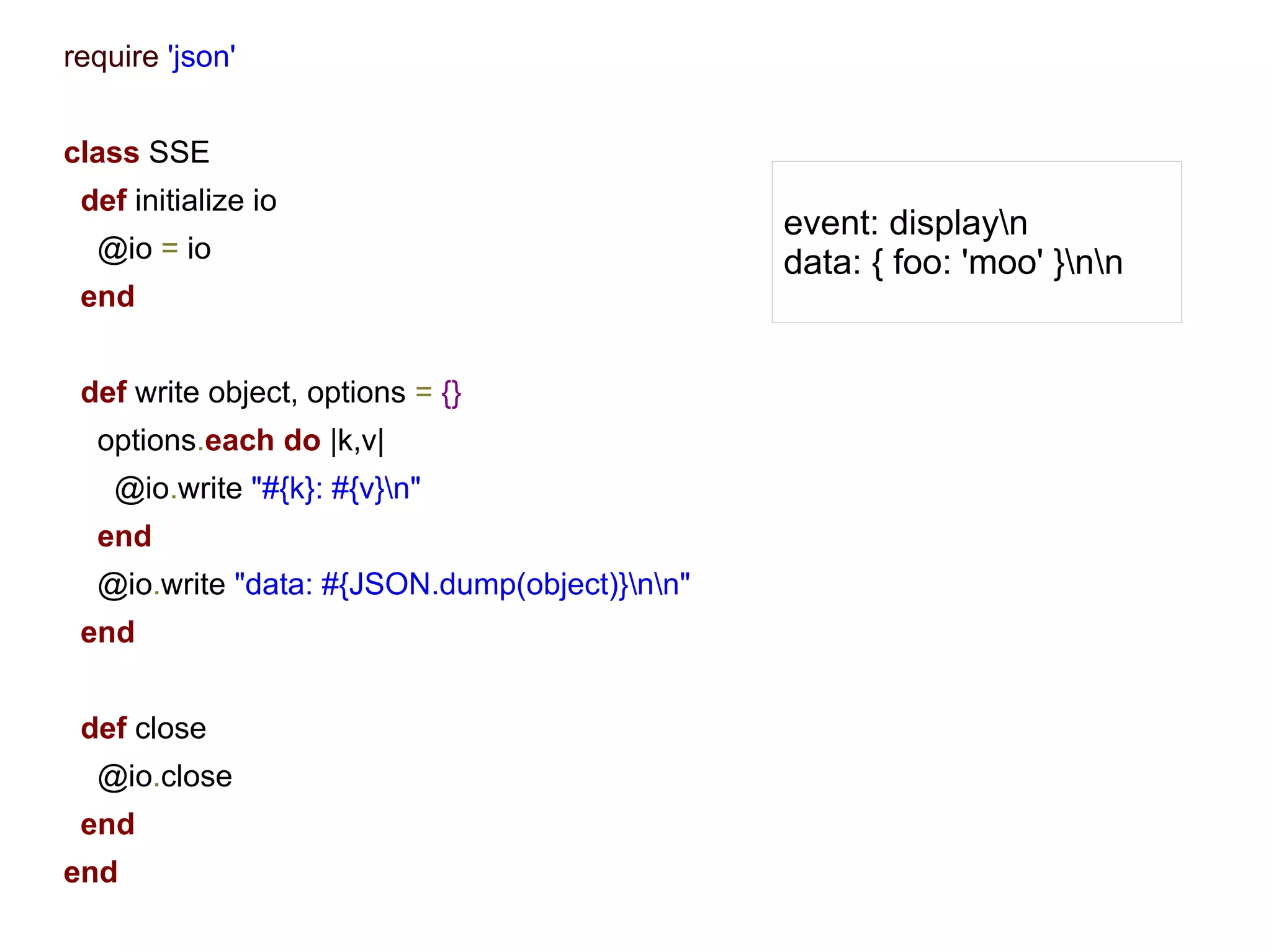 require 'json'


class SSE
 def initialize io
                                               event: displayn
  @io = io                                     data: { foo: 'moo' }nn
 end


 def write object, options = {}
  options.each do |k,v|
    @io.write "#{k}: #{v}n"
  end
  @io.write "data: #{JSON.dump(object)}nn"
 end


 def close
  @io.close
 end
end
 