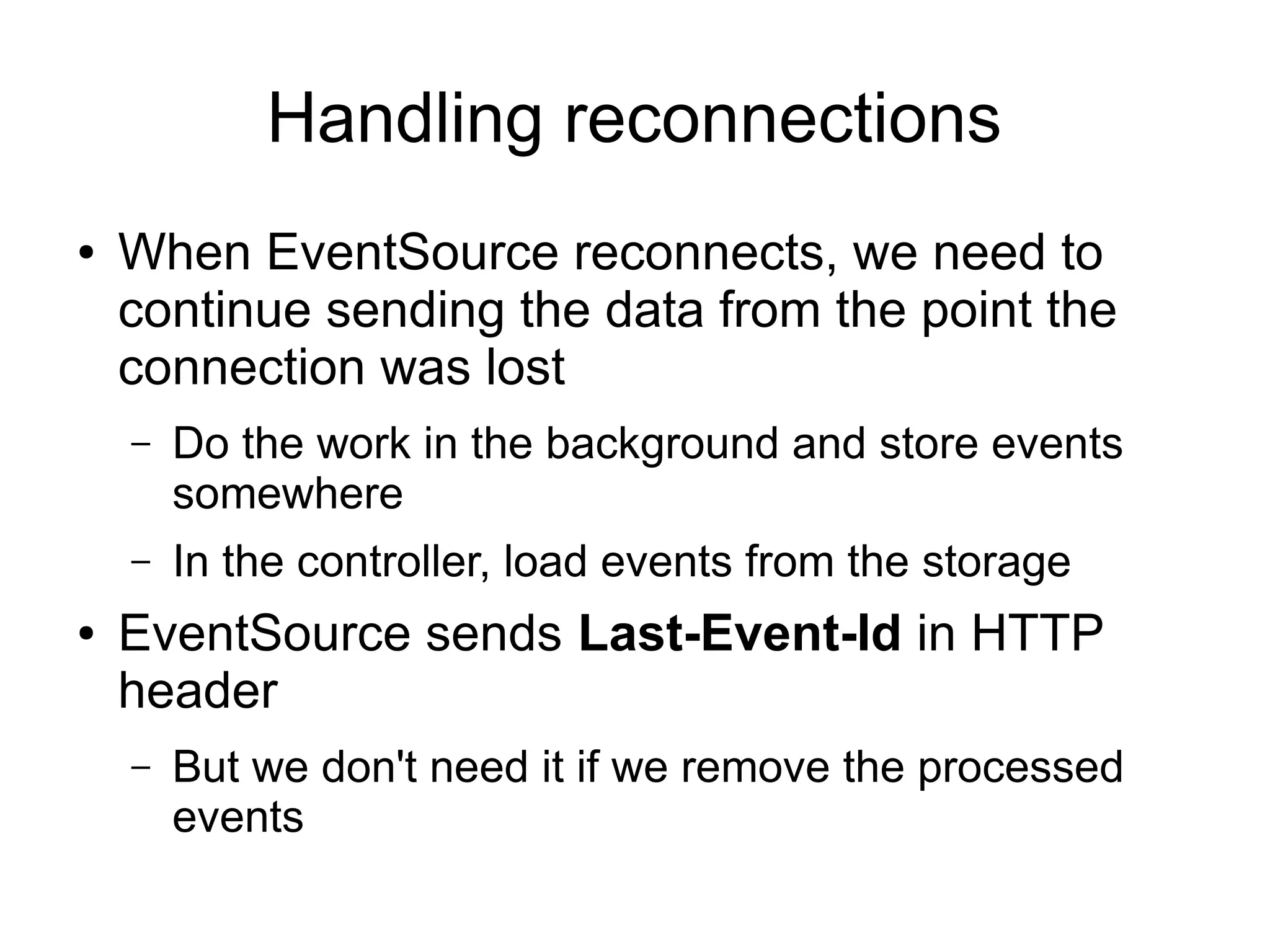 Handling reconnections
●   When EventSource reconnects, we need to
    continue sending the data from the point the
    connection was lost
    –   Do the work in the background and store events
        somewhere
    –   In the controller, load events from the storage
●   EventSource sends Last-Event-Id in HTTP
    header
    –   But we don't need it if we remove the processed
        events
 