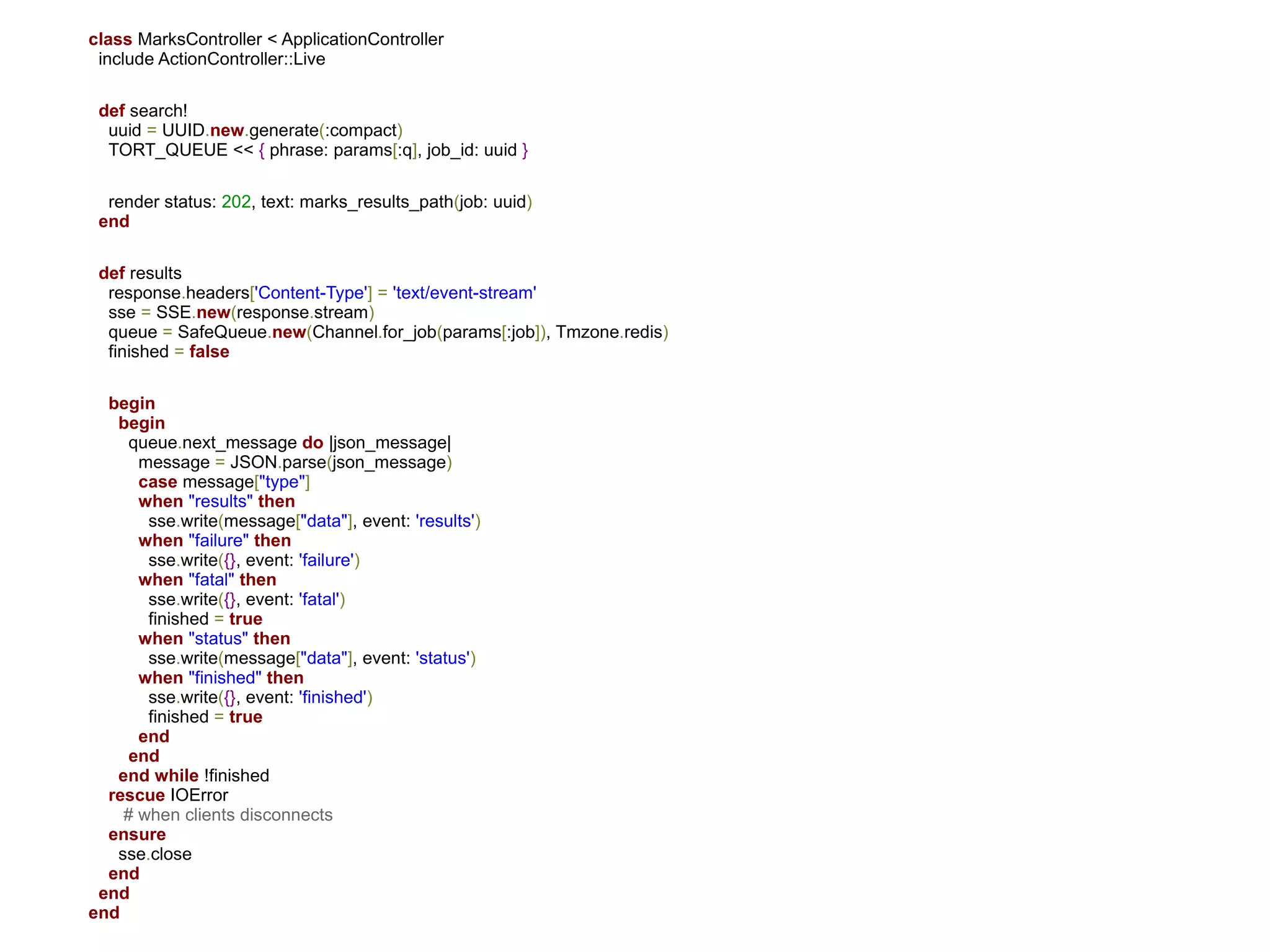 class MarksController < ApplicationController
 include ActionController::Live

 def search!
  uuid = UUID.new.generate(:compact)
  TORT_QUEUE << { phrase: params[:q], job_id: uuid }

  render status: 202, text: marks_results_path(job: uuid)
 end

 def results
  response.headers['Content-Type'] = 'text/event-stream'
  sse = SSE.new(response.stream)
  queue = SafeQueue.new(Channel.for_job(params[:job]), Tmzone.redis)
  finished = false

  begin
   begin
     queue.next_message do |json_message|
      message = JSON.parse(json_message)
      case message["type"]
      when "results" then
       sse.write(message["data"], event: 'results')
      when "failure" then
       sse.write({}, event: 'failure')
      when "fatal" then
       sse.write({}, event: 'fatal')
       finished = true
      when "status" then
       sse.write(message["data"], event: 'status')
      when "finished" then
       sse.write({}, event: 'finished')
       finished = true
      end
     end
   end while !finished
  rescue IOError
    # when clients disconnects
  ensure
   sse.close
  end
 end
end
 