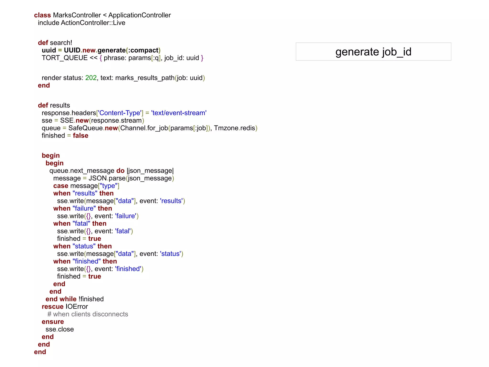 class MarksController < ApplicationController
 include ActionController::Live

 def search!
  uuid = UUID.new.generate(:compact)
  TORT_QUEUE << { phrase: params[:q], job_id: uuid }
                                                                       generate job_id

  render status: 202, text: marks_results_path(job: uuid)
 end

 def results
  response.headers['Content-Type'] = 'text/event-stream'
  sse = SSE.new(response.stream)
  queue = SafeQueue.new(Channel.for_job(params[:job]), Tmzone.redis)
  finished = false

  begin
   begin
     queue.next_message do |json_message|
      message = JSON.parse(json_message)
      case message["type"]
      when "results" then
       sse.write(message["data"], event: 'results')
      when "failure" then
       sse.write({}, event: 'failure')
      when "fatal" then
       sse.write({}, event: 'fatal')
       finished = true
      when "status" then
       sse.write(message["data"], event: 'status')
      when "finished" then
       sse.write({}, event: 'finished')
       finished = true
      end
     end
   end while !finished
  rescue IOError
    # when clients disconnects
  ensure
   sse.close
  end
 end
end
 