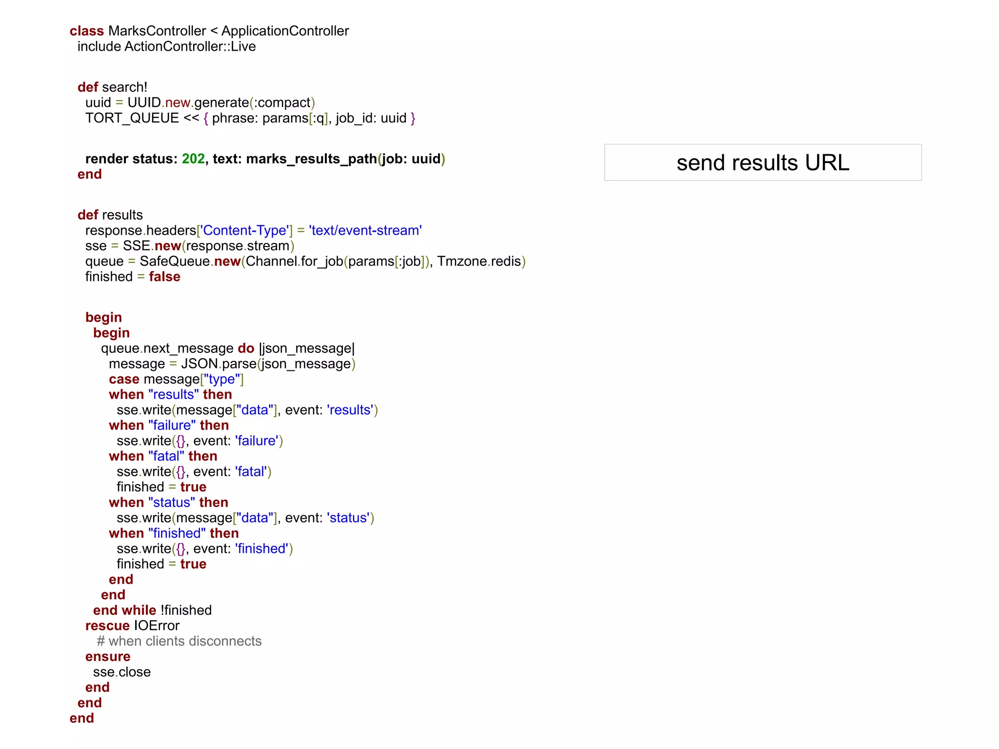 class MarksController < ApplicationController
 include ActionController::Live

 def search!
  uuid = UUID.new.generate(:compact)
  TORT_QUEUE << { phrase: params[:q], job_id: uuid }

  render status: 202, text: marks_results_path(job: uuid)
 end
                                                                       send results URL

 def results
  response.headers['Content-Type'] = 'text/event-stream'
  sse = SSE.new(response.stream)
  queue = SafeQueue.new(Channel.for_job(params[:job]), Tmzone.redis)
  finished = false

  begin
   begin
     queue.next_message do |json_message|
      message = JSON.parse(json_message)
      case message["type"]
      when "results" then
       sse.write(message["data"], event: 'results')
      when "failure" then
       sse.write({}, event: 'failure')
      when "fatal" then
       sse.write({}, event: 'fatal')
       finished = true
      when "status" then
       sse.write(message["data"], event: 'status')
      when "finished" then
       sse.write({}, event: 'finished')
       finished = true
      end
     end
   end while !finished
  rescue IOError
    # when clients disconnects
  ensure
   sse.close
  end
 end
end
 
