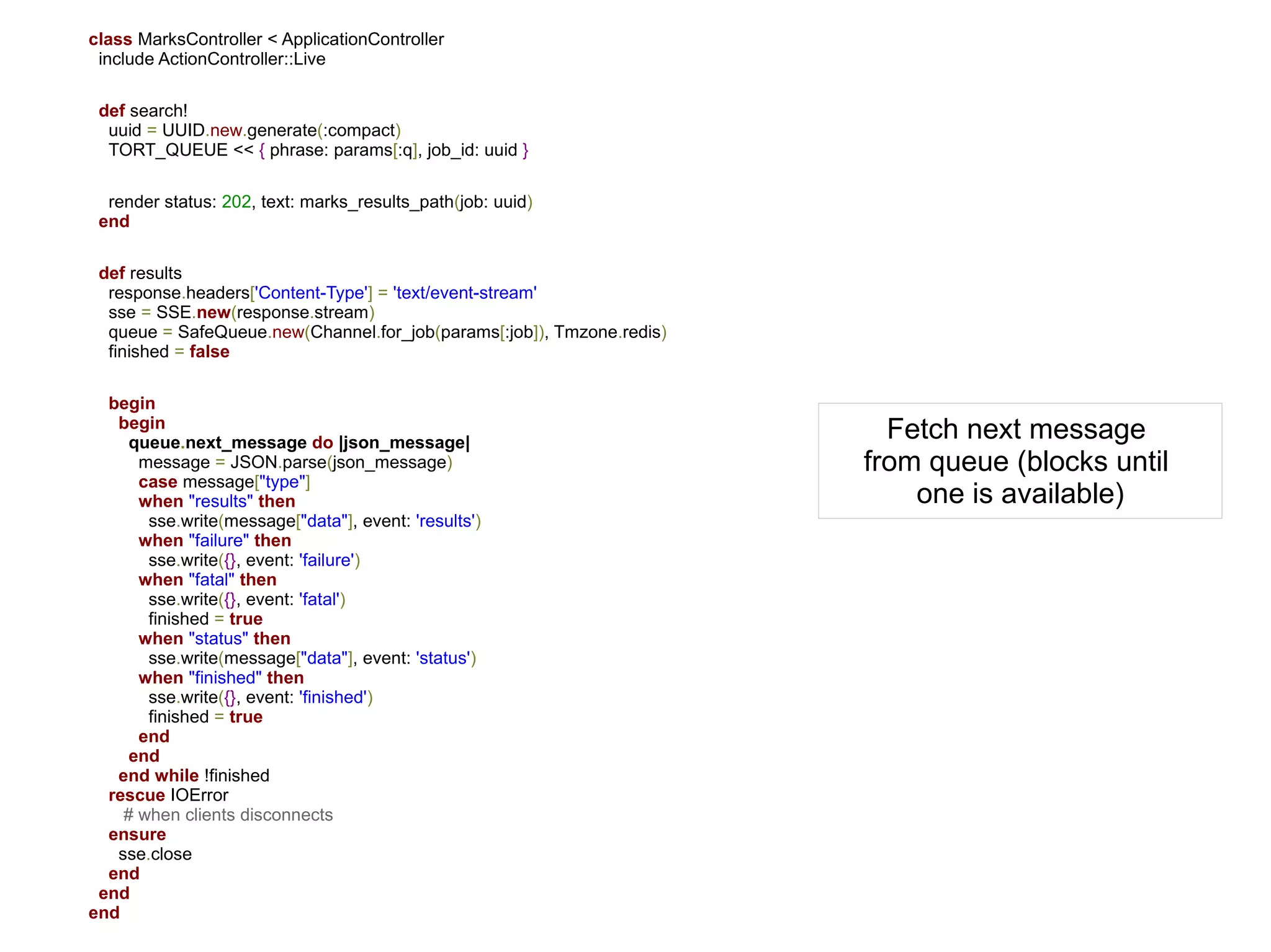class MarksController < ApplicationController
 include ActionController::Live

 def search!
  uuid = UUID.new.generate(:compact)
  TORT_QUEUE << { phrase: params[:q], job_id: uuid }

  render status: 202, text: marks_results_path(job: uuid)
 end

 def results
  response.headers['Content-Type'] = 'text/event-stream'
  sse = SSE.new(response.stream)
  queue = SafeQueue.new(Channel.for_job(params[:job]), Tmzone.redis)
  finished = false

  begin
   begin
     queue.next_message do |json_message|
                                                                         Fetch next message
      message = JSON.parse(json_message)                               from queue (blocks until
      case message["type"]
      when "results" then                                                  one is available)
       sse.write(message["data"], event: 'results')
      when "failure" then
       sse.write({}, event: 'failure')
      when "fatal" then
       sse.write({}, event: 'fatal')
       finished = true
      when "status" then
       sse.write(message["data"], event: 'status')
      when "finished" then
       sse.write({}, event: 'finished')
       finished = true
      end
     end
   end while !finished
  rescue IOError
    # when clients disconnects
  ensure
   sse.close
  end
 end
end
 
