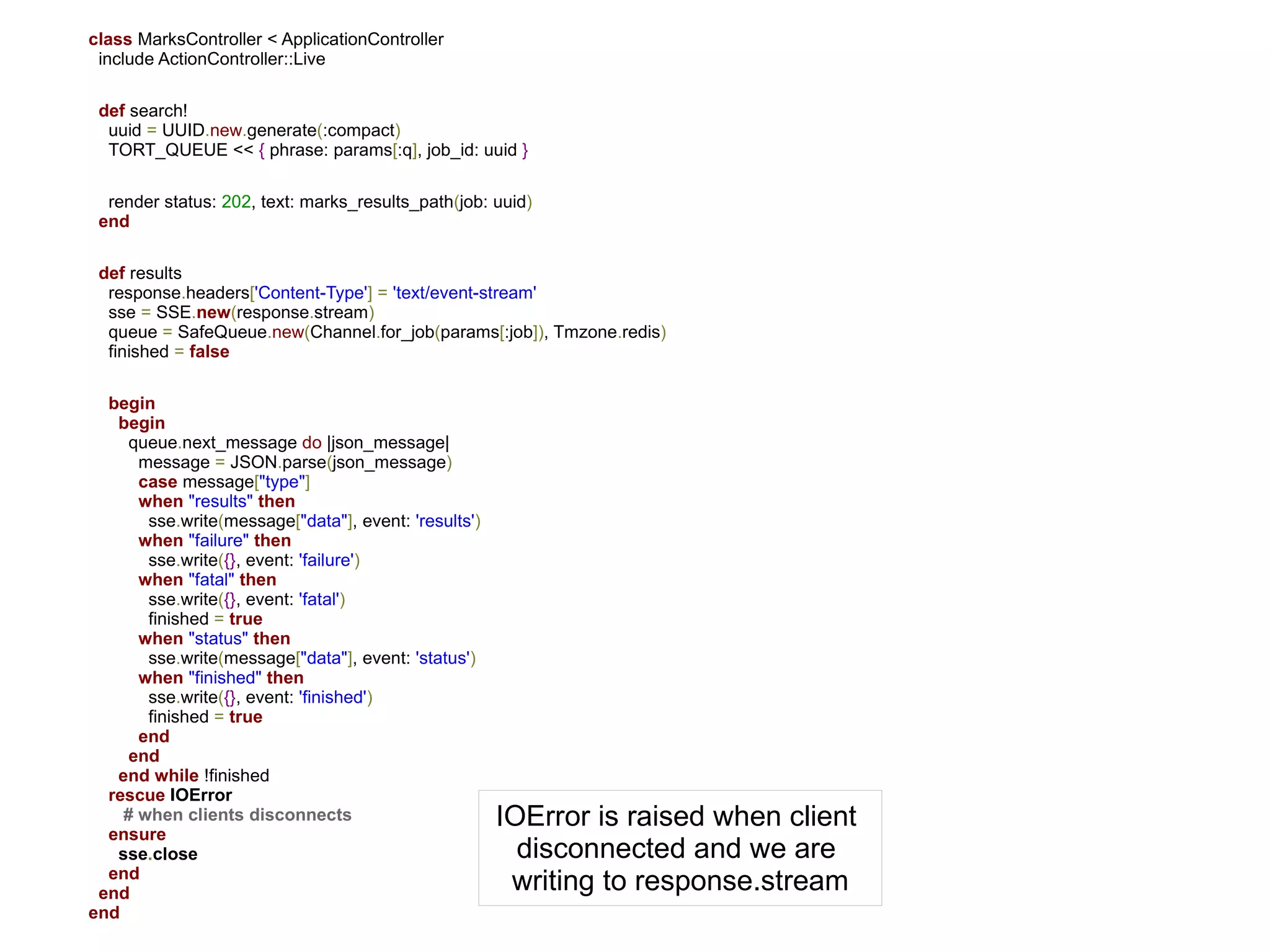 class MarksController < ApplicationController
 include ActionController::Live

 def search!
  uuid = UUID.new.generate(:compact)
  TORT_QUEUE << { phrase: params[:q], job_id: uuid }

  render status: 202, text: marks_results_path(job: uuid)
 end

 def results
  response.headers['Content-Type'] = 'text/event-stream'
  sse = SSE.new(response.stream)
  queue = SafeQueue.new(Channel.for_job(params[:job]), Tmzone.redis)
  finished = false

  begin
   begin
     queue.next_message do |json_message|
      message = JSON.parse(json_message)
      case message["type"]
      when "results" then
       sse.write(message["data"], event: 'results')
      when "failure" then
       sse.write({}, event: 'failure')
      when "fatal" then
       sse.write({}, event: 'fatal')
       finished = true
      when "status" then
       sse.write(message["data"], event: 'status')
      when "finished" then
       sse.write({}, event: 'finished')
       finished = true
      end
     end
   end while !finished
  rescue IOError
    # when clients disconnects                        IOError is raised when client
  ensure
   sse.close                                            disconnected and we are
  end
 end                                                   writing to response.stream
end
 