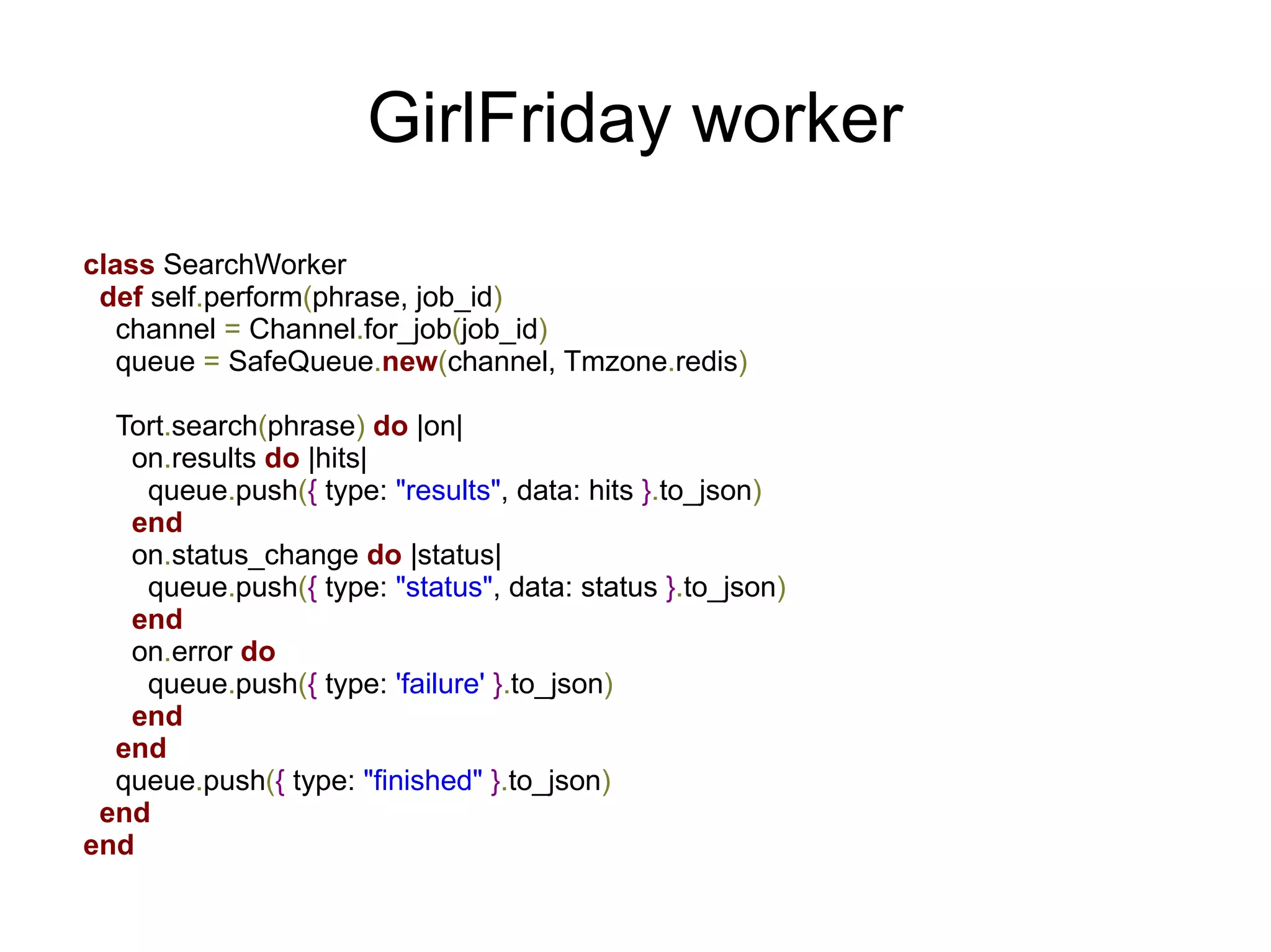 GirlFriday worker
class SearchWorker
 def self.perform(phrase, job_id)
   channel = Channel.for_job(job_id)
   queue = SafeQueue.new(channel, Tmzone.redis)

  Tort.search(phrase) do |on|
   on.results do |hits|
    queue.push({ type: "results", data: hits }.to_json)
   end
   on.status_change do |status|
    queue.push({ type: "status", data: status }.to_json)
   end
   on.error do
    queue.push({ type: 'failure' }.to_json)
   end
  end
  queue.push({ type: "finished" }.to_json)
 end
end
 