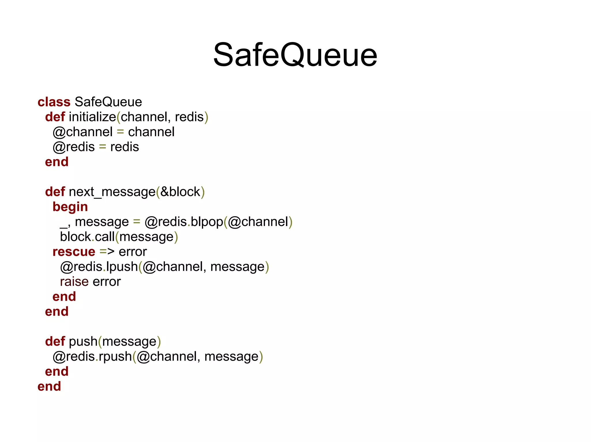 SafeQueue
class SafeQueue
 def initialize(channel, redis)
   @channel = channel
   @redis = redis
 end

 def next_message(&block)
  begin
   _, message = @redis.blpop(@channel)
   block.call(message)
  rescue => error
   @redis.lpush(@channel, message)
   raise error
  end
 end

 def push(message)
  @redis.rpush(@channel, message)
 end
end
 