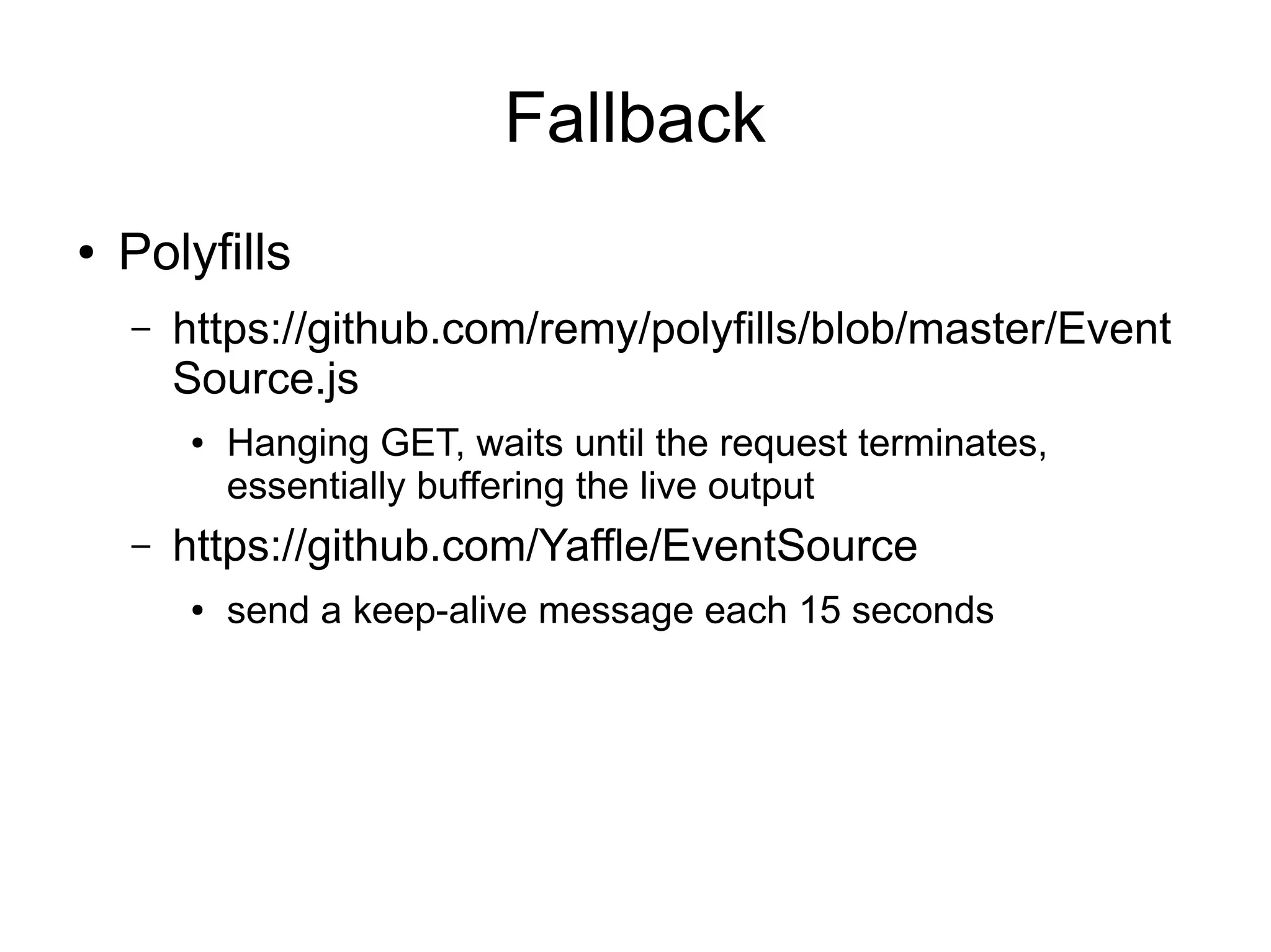 Fallback
●   Polyfills
    –   https://github.com/remy/polyfills/blob/master/Event
        Source.js
        ●   Hanging GET, waits until the request terminates,
            essentially buffering the live output
    –   https://github.com/Yaffle/EventSource
        ●   send a keep-alive message each 15 seconds
 