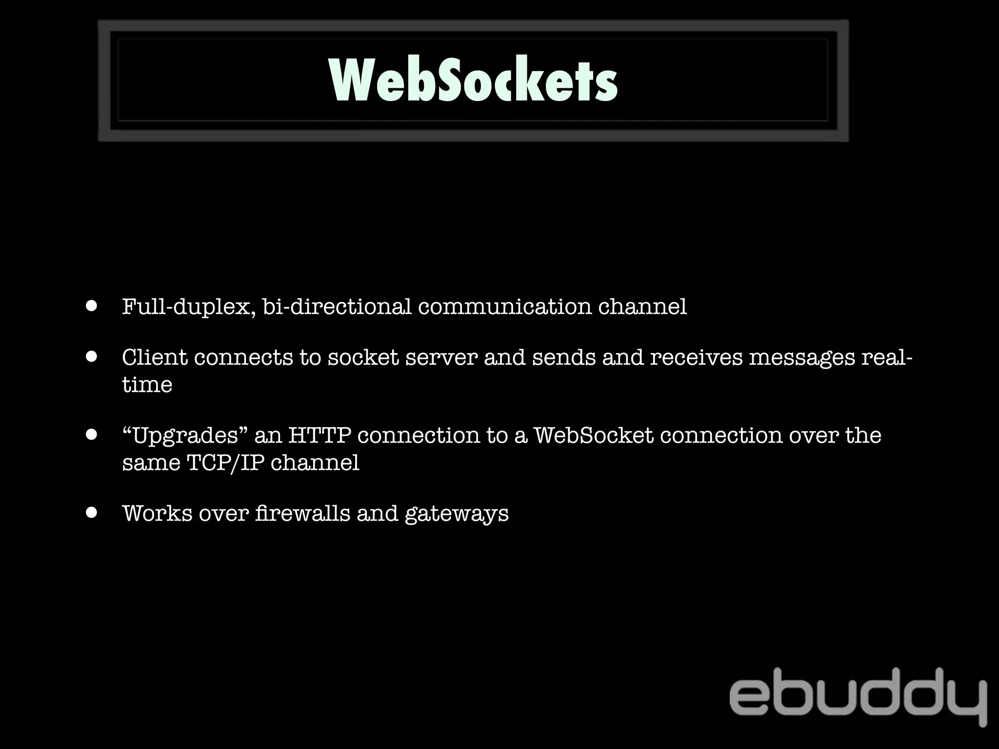 WebSockets
• Full-duplex, bi-directional communication channel
• Client connects to socket server and sends and receives messages real-
time
• “Upgrades” an HTTP connection to a WebSocket connection over the
same TCP/IP channel
• Works over ﬁrewalls and gateways
 