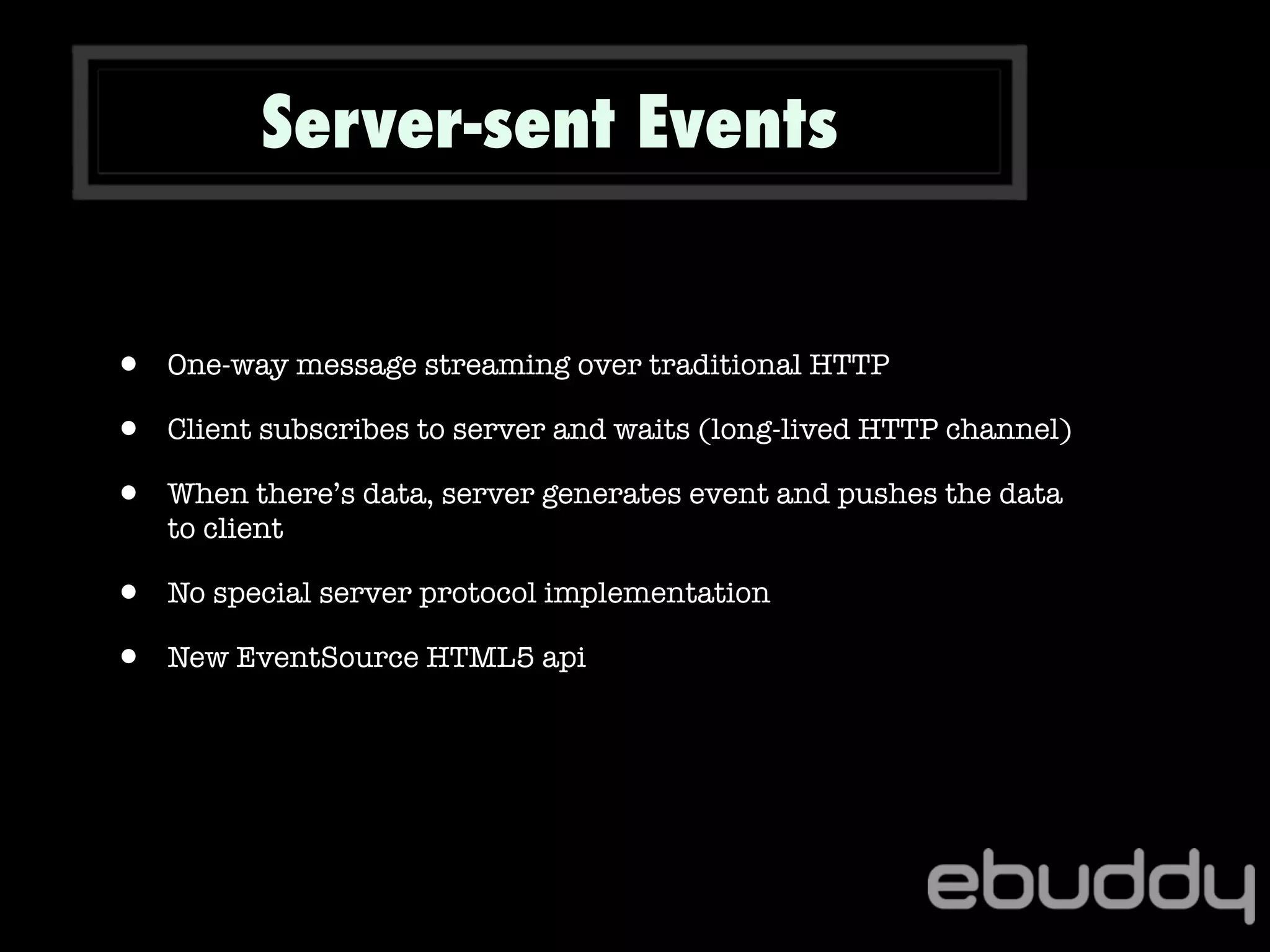 Server-sent Events
• One-way message streaming over traditional HTTP
• Client subscribes to server and waits (long-lived HTTP channel)
• When there’s data, server generates event and pushes the data
to client
• No special server protocol implementation
• New EventSource HTML5 api
 