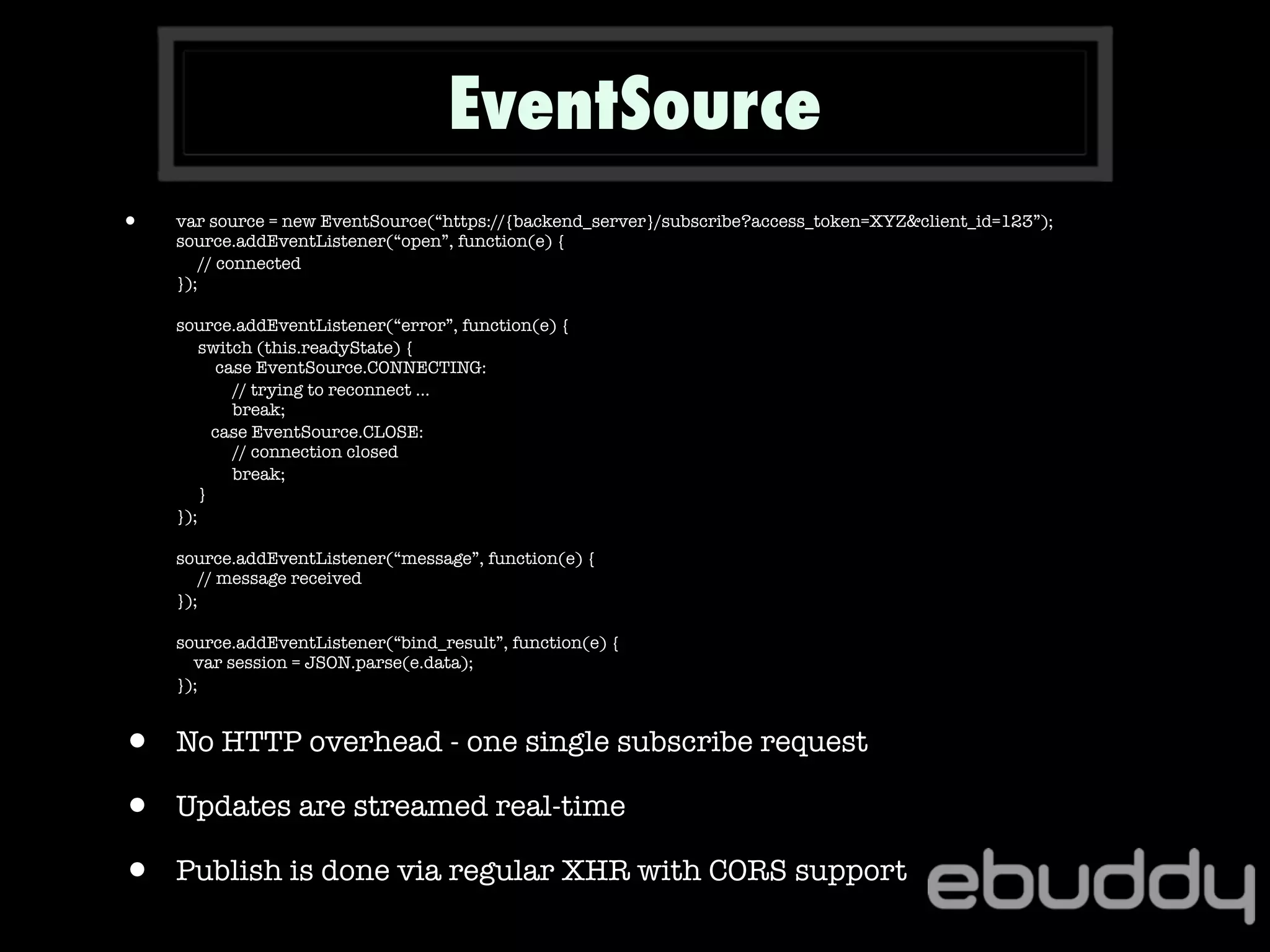 • var source = new EventSource(“https://{backend_server}/subscribe?access_token=XYZ&client_id=123”);
source.addEventListener(“open”, function(e) {
// connected
});
source.addEventListener(“error”, function(e) {
switch (this.readyState) {
case EventSource.CONNECTING:
// trying to reconnect ...
break;
case EventSource.CLOSE:
// connection closed
break;
}
});
source.addEventListener(“message”, function(e) {
// message received
});
source.addEventListener(“bind_result”, function(e) {
var session = JSON.parse(e.data);
});
• No HTTP overhead - one single subscribe request
• Updates are streamed real-time
• Publish is done via regular XHR with CORS support
EventSource
 