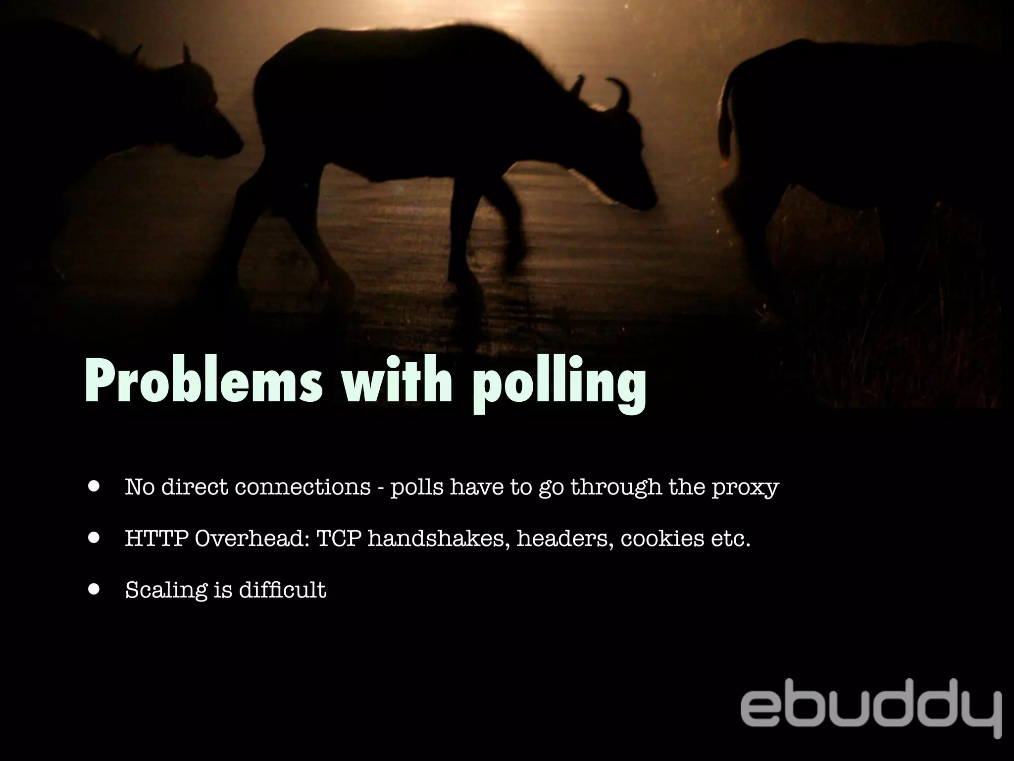 • No direct connections - polls have to go through the proxy
• HTTP Overhead: TCP handshakes, headers, cookies etc.
• Scaling is difﬁcult
Problems with polling
 