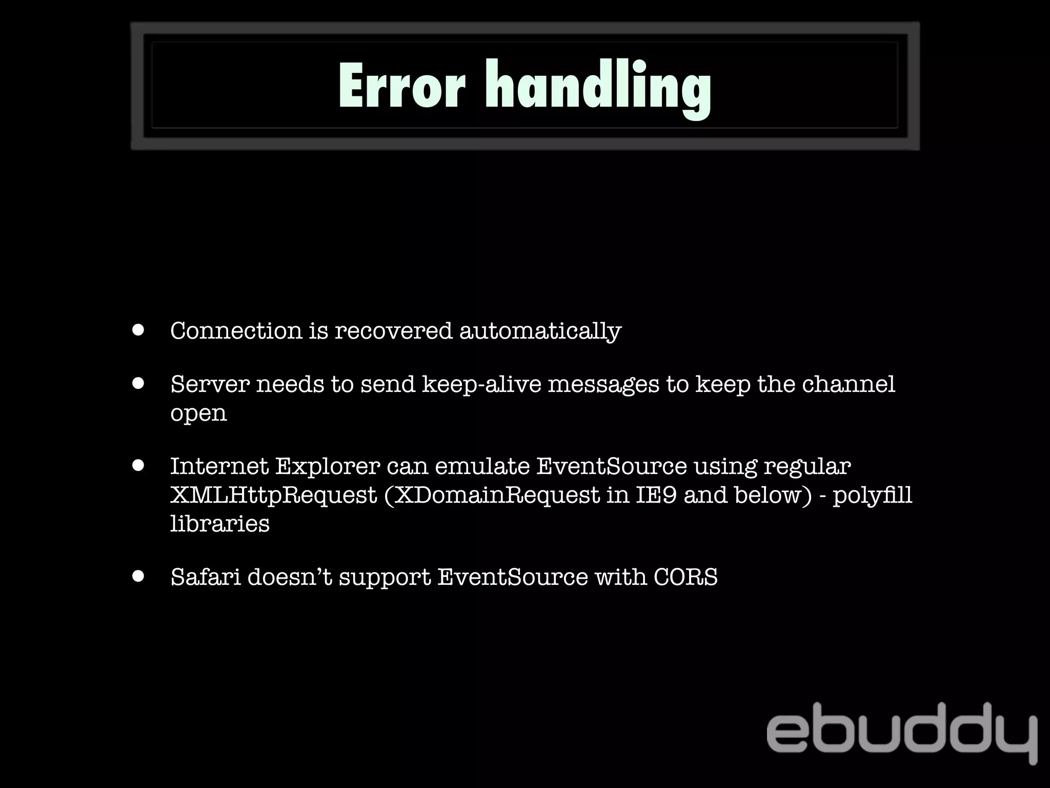 • Connection is recovered automatically
• Server needs to send keep-alive messages to keep the channel
open
• Internet Explorer can emulate EventSource using regular
XMLHttpRequest (XDomainRequest in IE9 and below) - polyﬁll
libraries
• Safari doesn’t support EventSource with CORS
Error handling
 