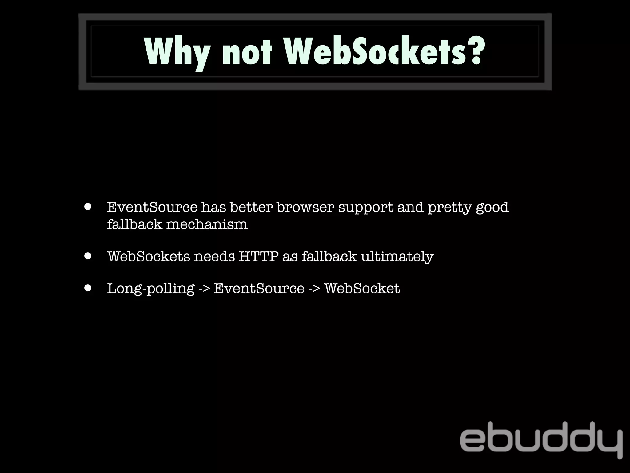 • EventSource has better browser support and pretty good
fallback mechanism
• WebSockets needs HTTP as fallback ultimately
• Long-polling -> EventSource -> WebSocket
Why not WebSockets?
 