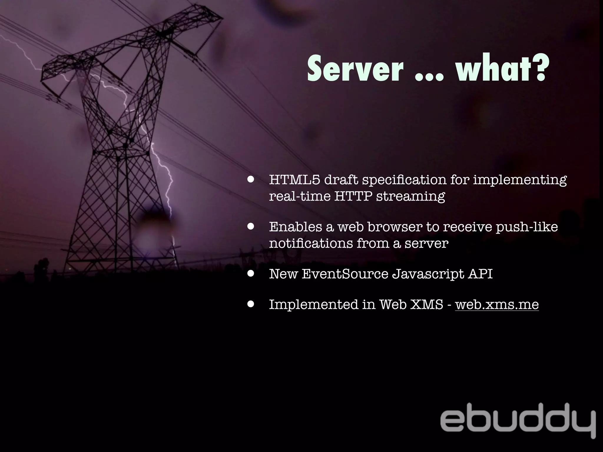 • HTML5 draft speciﬁcation for implementing
real-time HTTP streaming
• Enables a web browser to receive push-like
notiﬁcations from a server
• New EventSource Javascript API
• Implemented in Web XMS - web.xms.me
Server ... what?
 
