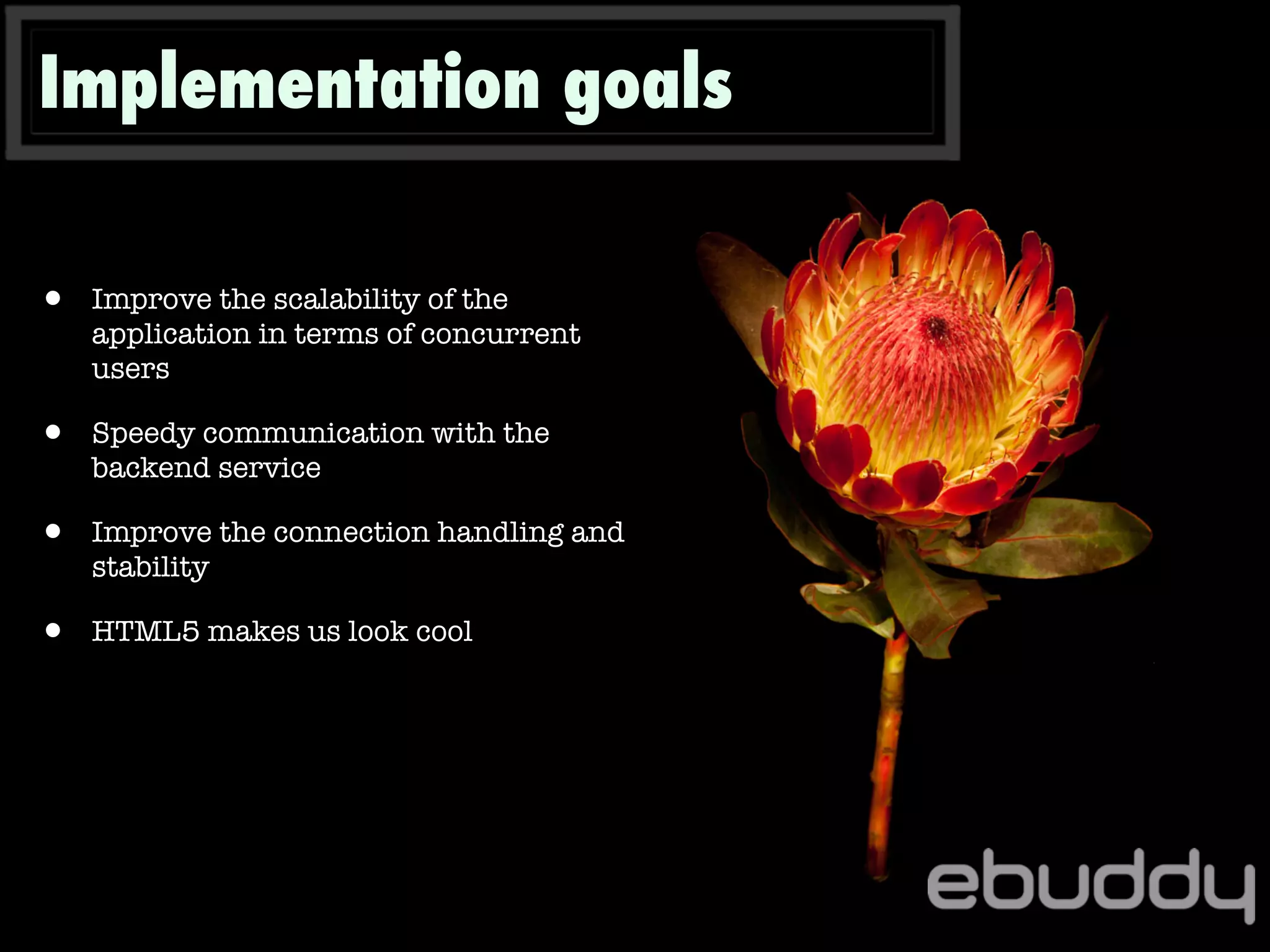 Implementation goals
• Improve the scalability of the
application in terms of concurrent
users
• Speedy communication with the
backend service
• Improve the connection handling and
stability
• HTML5 makes us look cool
 