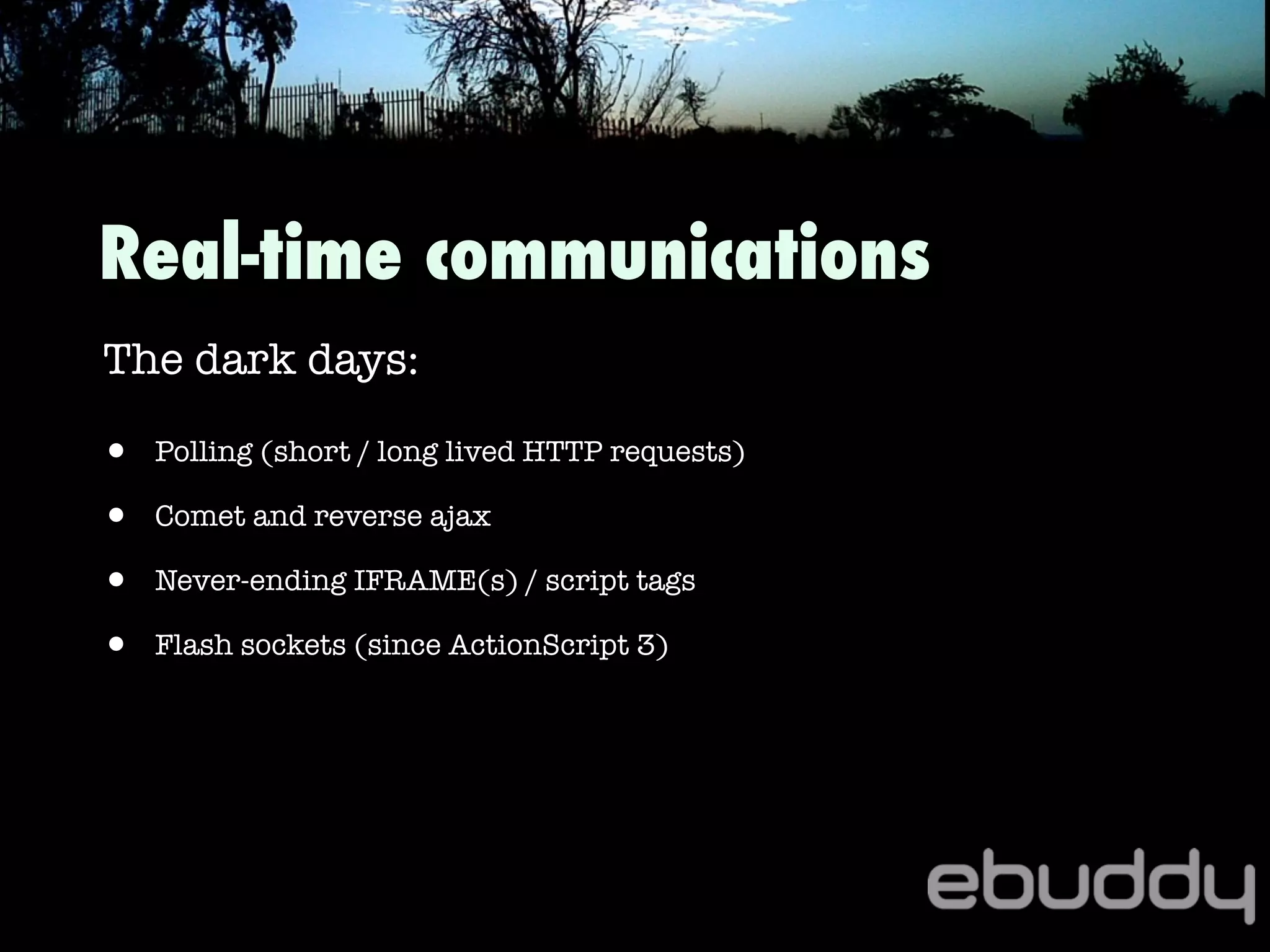 Real-time communications
The dark days:
• Polling (short / long lived HTTP requests)
• Comet and reverse ajax
• Never-ending IFRAME(s) / script tags
• Flash sockets (since ActionScript 3)
 