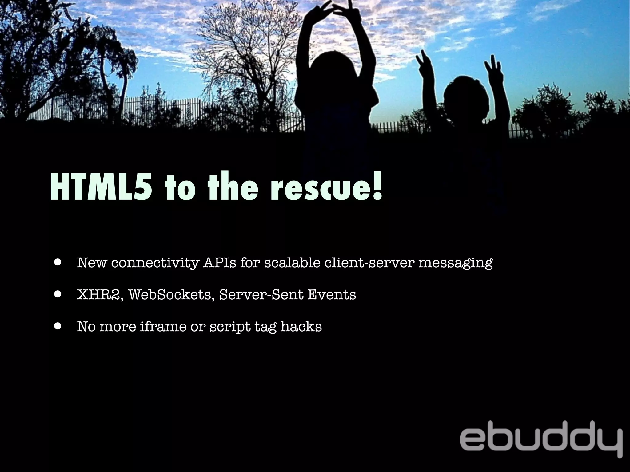 HTML5 to the rescue!
• New connectivity APIs for scalable client-server messaging
• XHR2, WebSockets, Server-Sent Events
• No more iframe or script tag hacks
 