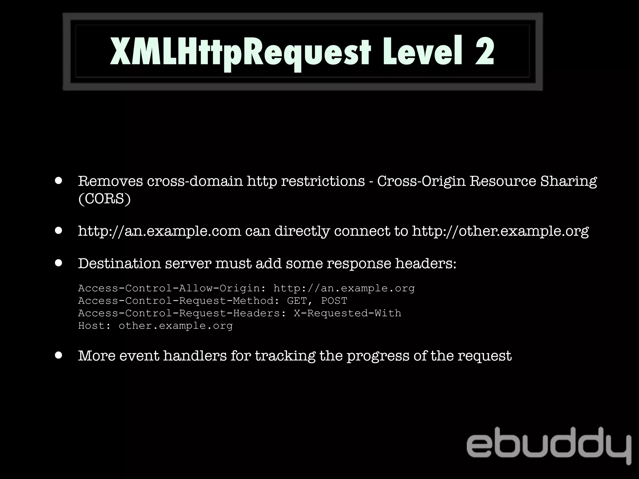 XMLHttpRequest Level 2
• Removes cross-domain http restrictions - Cross-Origin Resource Sharing
(CORS)
• http://an.example.com can directly connect to http://other.example.org
• Destination server must add some response headers:
Access-Control-Allow-Origin: http://an.example.org
Access-Control-Request-Method: GET, POST
Access-Control-Request-Headers: X-Requested-With
Host: other.example.org
• More event handlers for tracking the progress of the request
 
