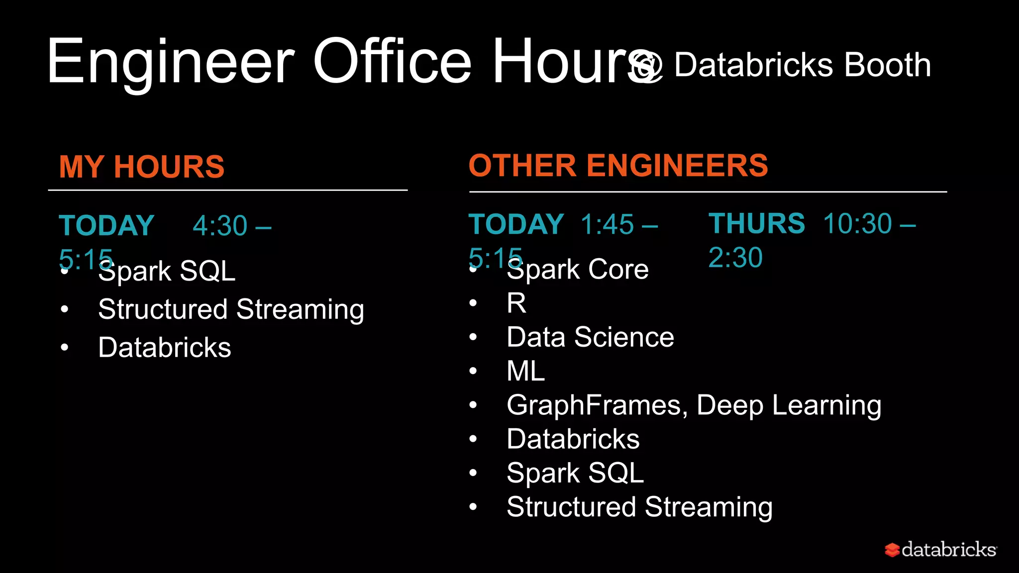 Engineer Office Hours
MY HOURS
• Spark Core
• R
• Data Science
• ML
• GraphFrames, Deep Learning
• Databricks
• Spark SQL
• Structured Streaming
• Spark SQL
• Structured Streaming
• Databricks
TODAY 4:30 –
5:15
OTHER ENGINEERS
TODAY 1:45 –
5:15
THURS 10:30 –
2:30
@ Databricks Booth