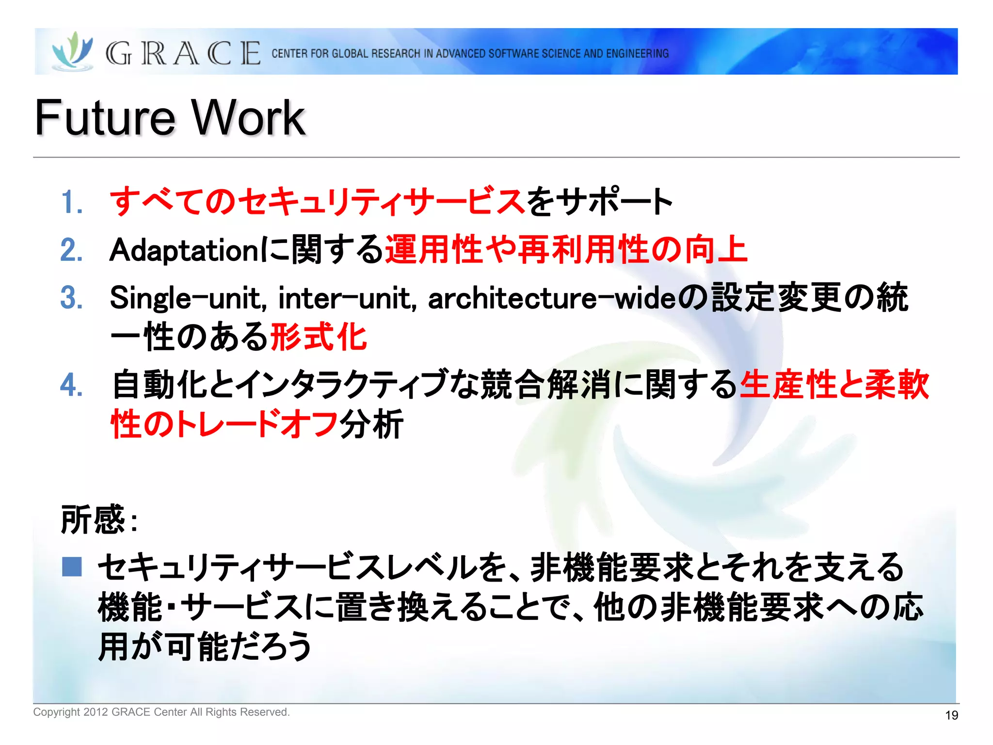 Future Work
    1. すべてのセキュリティサービスをサポート
    2. Adaptationに関する運用性や再利用性の向上
    3. Single-unit, inter-unit, architecture-wideの設定変更の統
       一性のある形式化
    4. 自動化とインタラクティブな競合解消に関する生産性と柔軟
       性のトレードオフ分析

    所感：
     セキュリティサービスレベルを、非機能要求とそれを支える
      機能・サービスに置き換えることで、他の非機能要求への応
      用が可能だろう
Copyright 2012 GRACE Center All Rights Reserved.           19
 
