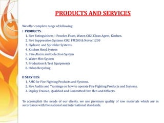 PRODUCTS AND SERVICES
We offer complete range of following:
I PRODUCTS:
1. Fire Extinguishers – Powder, Foam, Water, CO2, Clean Agent, Kitchen.
2. Fire Suppression Systems CO2, FM200 & Novec 1230
3. Hydrant and Sprinkler Systems
4. Kitchen Hood System
5. Fire Alarm and Detection System
6. Water Mist System
7. Production & Test Equipments
8. Halon Recycling
II SERVICES:
1. AMC for Fire Fighting Products and Systems.
2. Fire Audits and Trainings on how to operate Fire Fighting Products and Systems.
3. Deploy Trained, Qualified and Committed Fire Men and Officers.
To accomplish the needs of our clients, we use premium quality of raw materials which are in
accordance with the national and international standards.
 