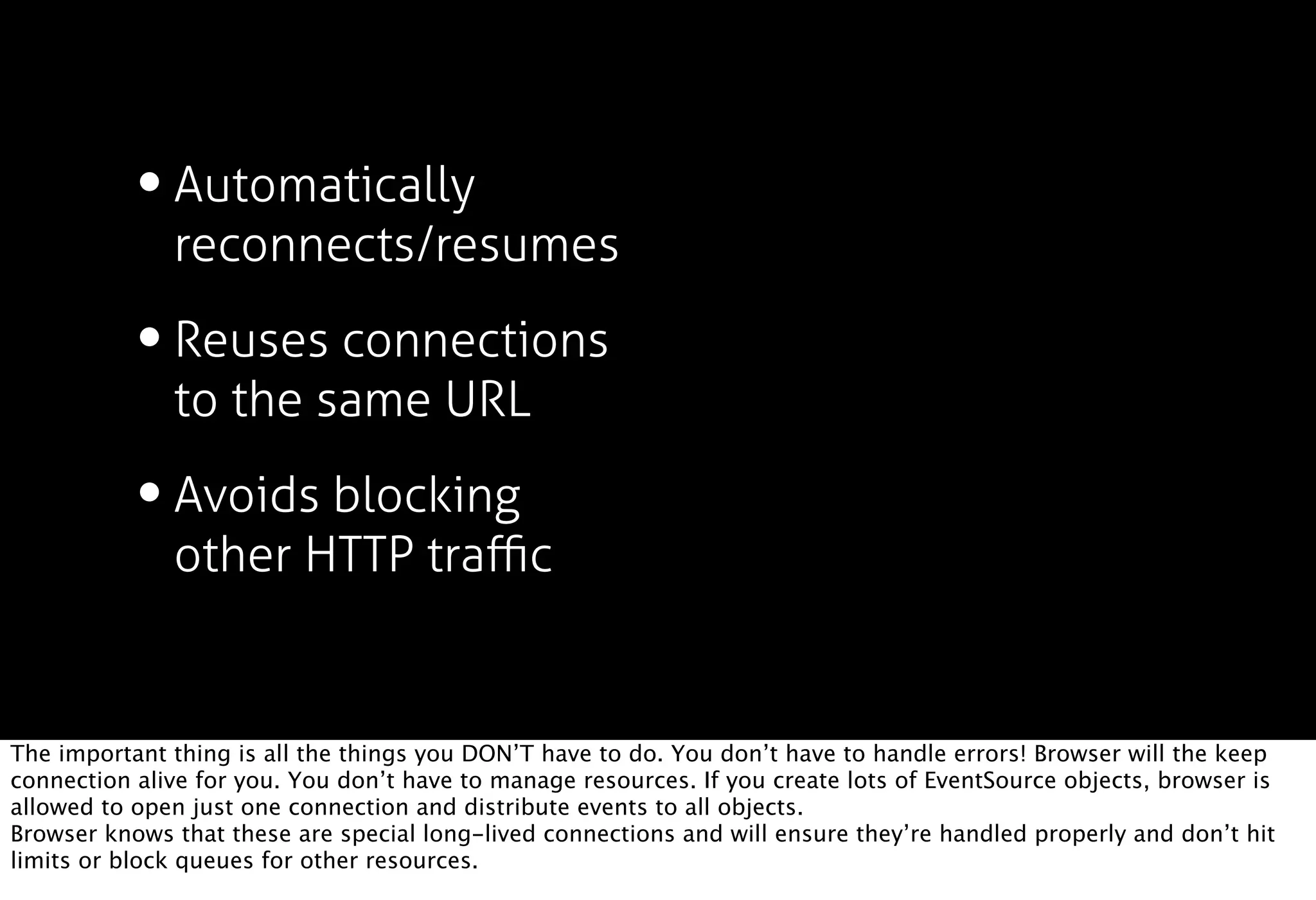 • Automatically
              reconnects/resumes

           • Reuses connections
              to the same URL

           • Avoids blocking
              other HTTP traﬃc


The important thing is all the things you DON’T have to do. You don’t have to handle errors! Browser will the keep
connection alive for you. You don’t have to manage resources. If you create lots of EventSource objects, browser is
allowed to open just one connection and distribute events to all objects.
Browser knows that these are special long-lived connections and will ensure they’re handled properly and don’t hit
limits or block queues for other resources.
 