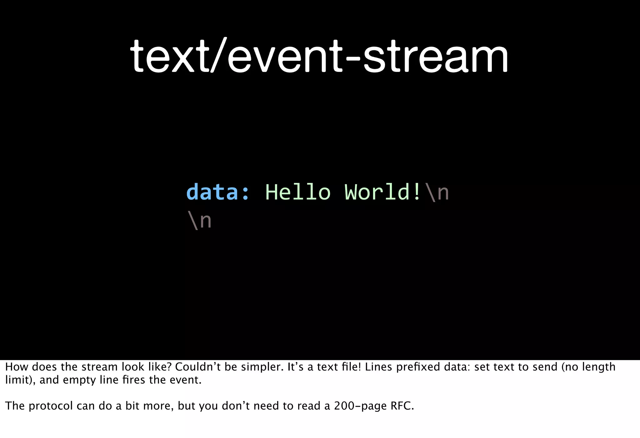 text/event-stream

                                  data:  Hello  World!n
                                  n




How does the stream look like? Couldn’t be simpler. It’s a text ﬁle! Lines preﬁxed data: set text to send (no length
limit), and empty line ﬁres the event.

The protocol can do a bit more, but you don’t need to read a 200-page RFC.
 
