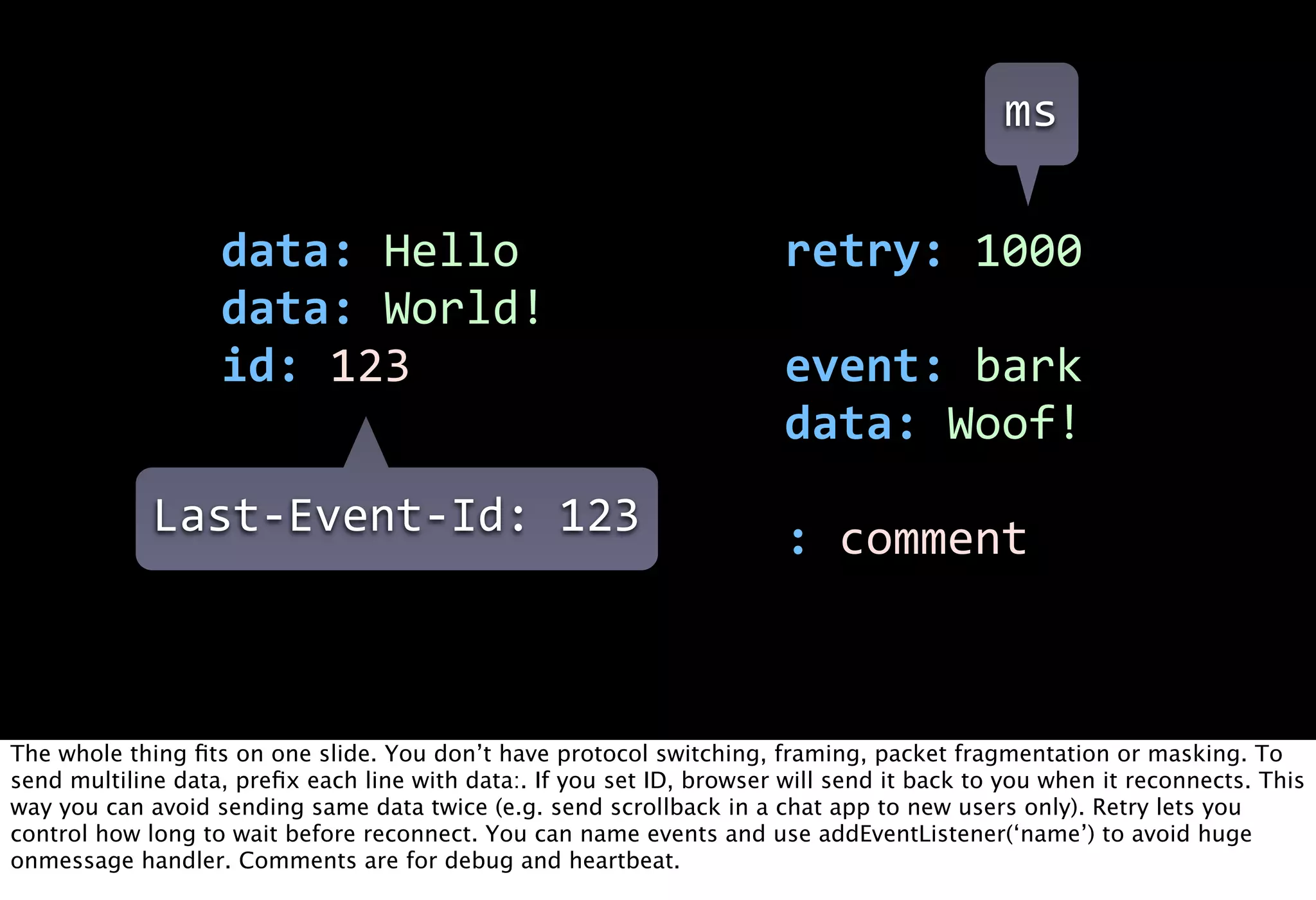 ms

                   data:  Hello                                         retry:  1000
                   data:  World!
                   id:  123                                             event:  bark
                                                                        data:  Woof!
             Last-­‐Event-­‐Id:  123                                    :  comment



The whole thing ﬁts on one slide. You don’t have protocol switching, framing, packet fragmentation or masking. To
send multiline data, preﬁx each line with data:. If you set ID, browser will send it back to you when it reconnects. This
way you can avoid sending same data twice (e.g. send scrollback in a chat app to new users only). Retry lets you
control how long to wait before reconnect. You can name events and use addEventListener(‘name’) to avoid huge
onmessage handler. Comments are for debug and heartbeat.
 