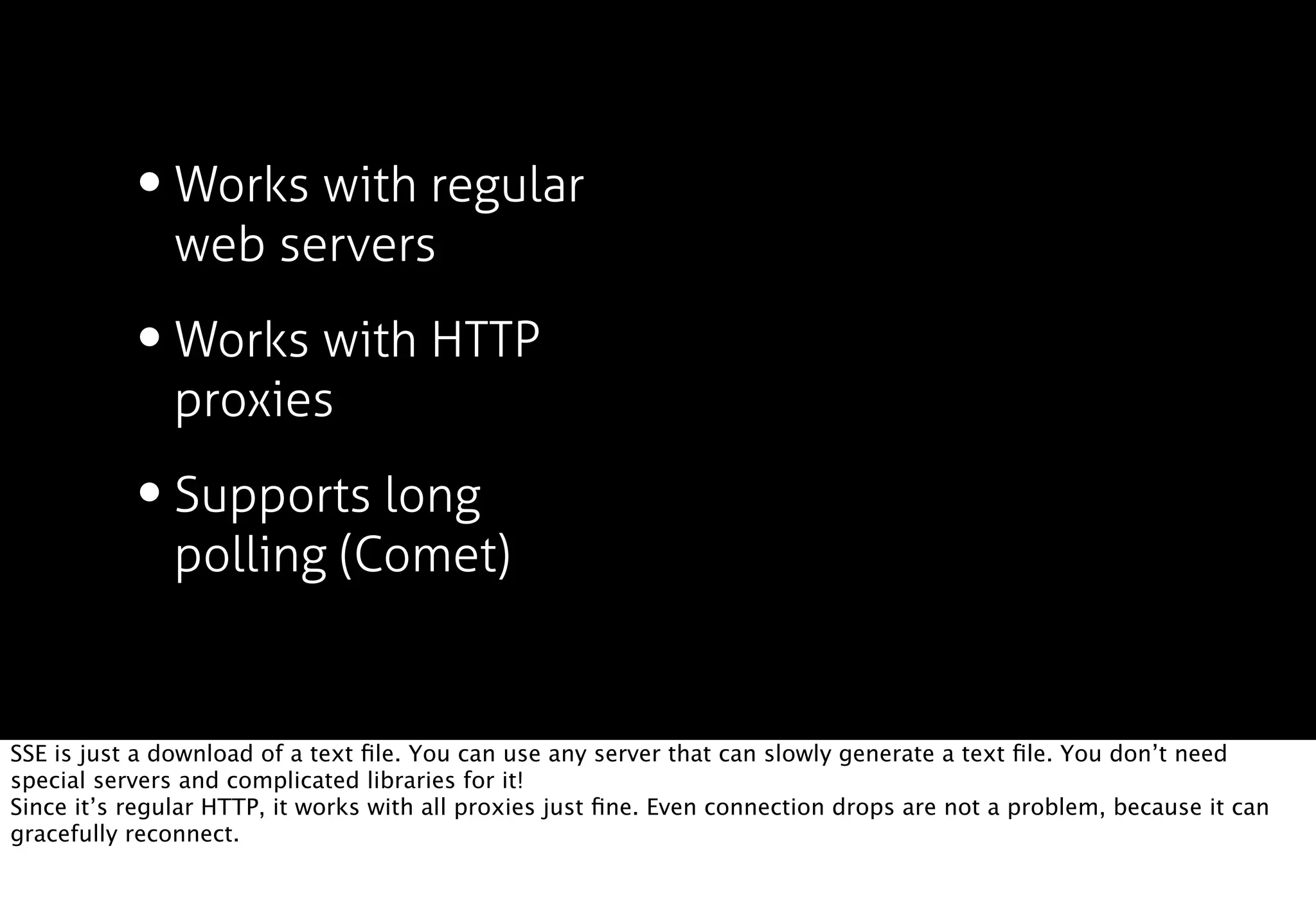 • Works with regular
               web servers

           • Works with HTTP
               proxies

           • Supports long
               polling (Comet)


SSE is just a download of a text ﬁle. You can use any server that can slowly generate a text ﬁle. You don’t need
special servers and complicated libraries for it!
Since it’s regular HTTP, it works with all proxies just ﬁne. Even connection drops are not a problem, because it can
gracefully reconnect.
 