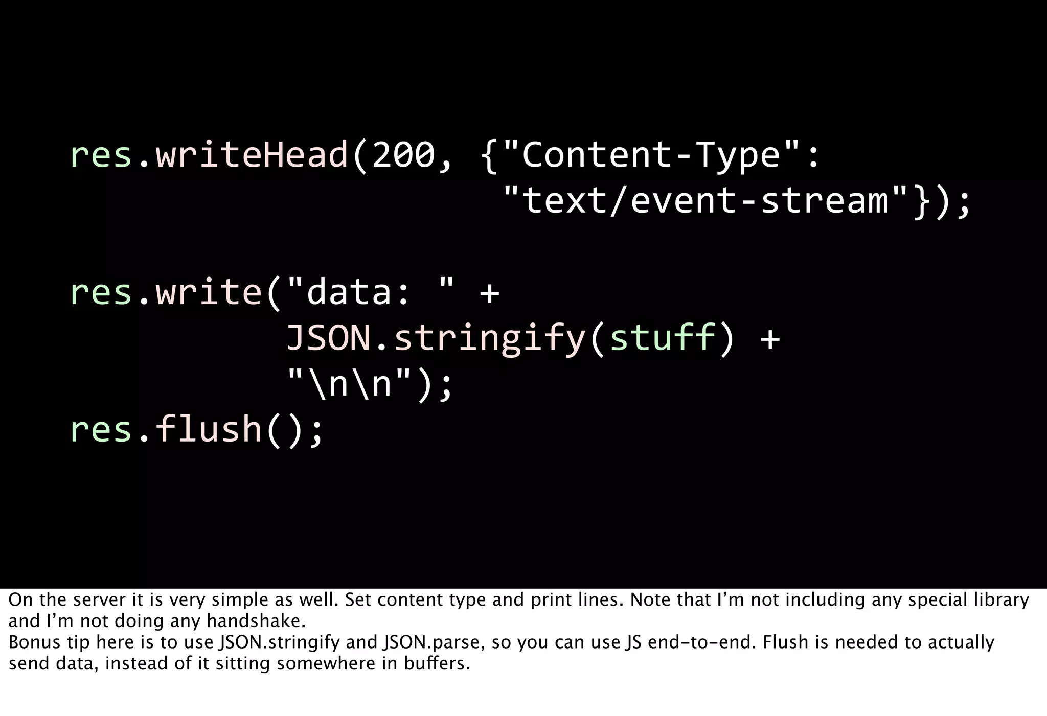 res.writeHead(200,  {"Content-­‐Type":  
                                               "text/event-­‐stream"});

       res.write("data:  "  +
                           JSON.stringify(stuff)  +
                           "nn");
       res.flush();



On the server it is very simple as well. Set content type and print lines. Note that I’m not including any special library
and I’m not doing any handshake.
Bonus tip here is to use JSON.stringify and JSON.parse, so you can use JS end-to-end. Flush is needed to actually
send data, instead of it sitting somewhere in buffers.
 
