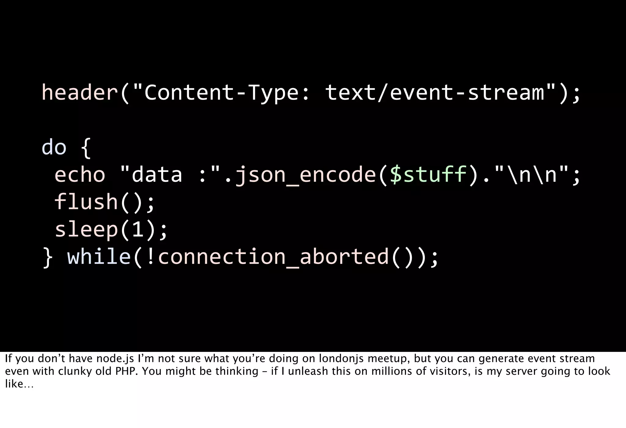 header("Content-­‐Type:  text/event-­‐stream");

       do  {
         echo  "data  :".json_encode($stuff)."nn";
         flush();
         sleep(1);
       }  while(!connection_aborted());



If you don’t have node.js I’m not sure what you’re doing on londonjs meetup, but you can generate event stream
even with clunky old PHP. You might be thinking – if I unleash this on millions of visitors, is my server going to look
like…
 