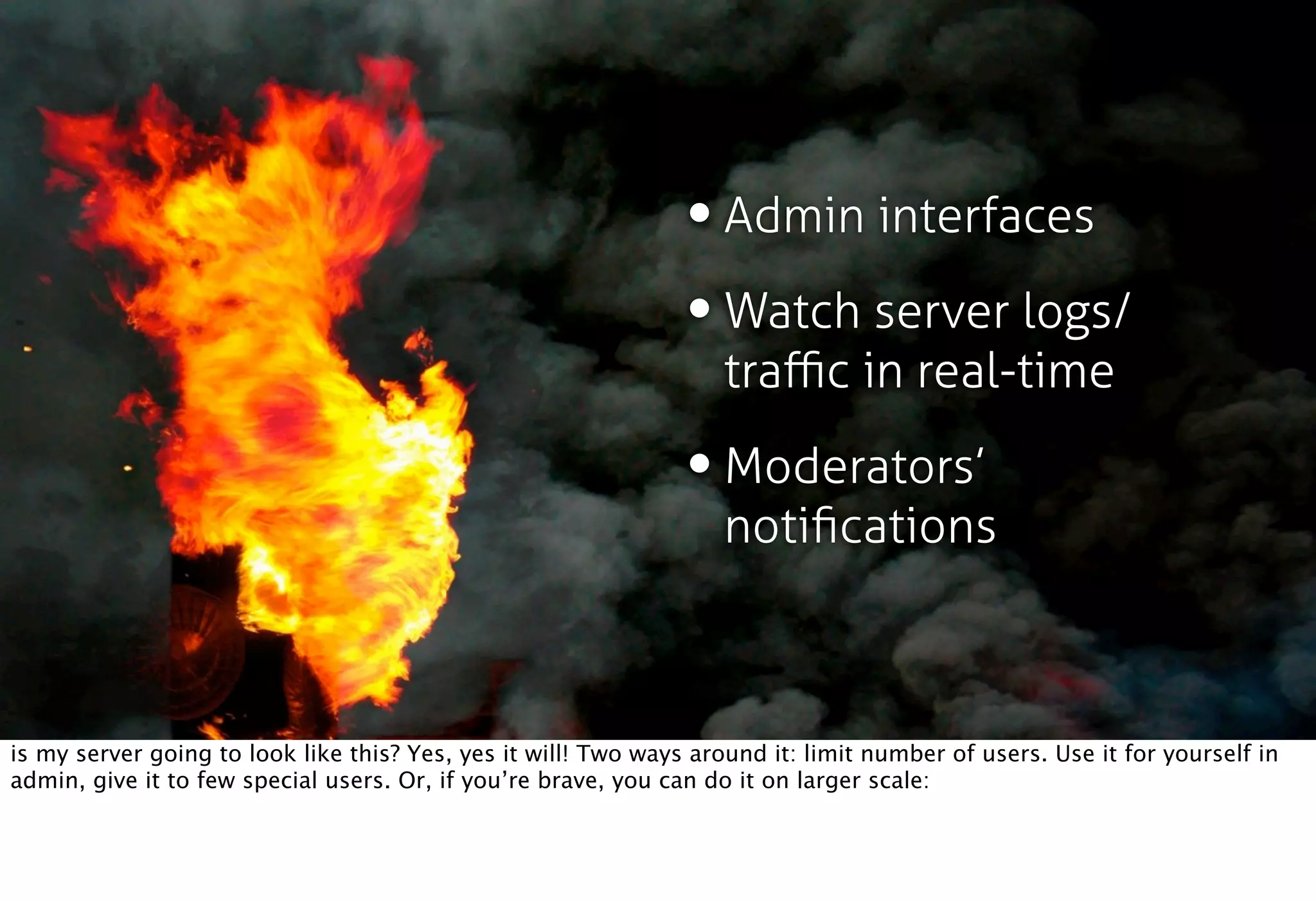 • Admin interfaces
                                                                • Watch server logs/
                                                                    traﬃc in real-time

                                                                • Moderators’
                                                                    notiﬁcations



is my server going to look like this? Yes, yes it will! Two ways around it: limit number of users. Use it for yourself in
admin, give it to few special users. Or, if you’re brave, you can do it on larger scale:
 