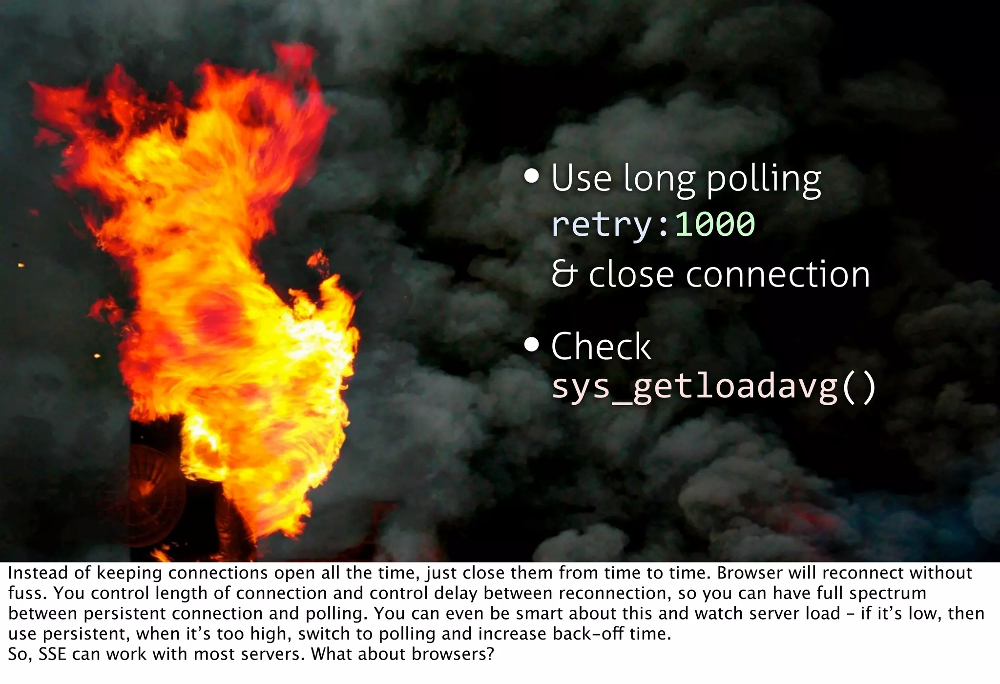 • Use long polling
                                                                retry:1000
                                                                & close connection

                                                             • Check
                                                               sys_getloadavg()



Instead of keeping connections open all the time, just close them from time to time. Browser will reconnect without
fuss. You control length of connection and control delay between reconnection, so you can have full spectrum
between persistent connection and polling. You can even be smart about this and watch server load – if it’s low, then
use persistent, when it’s too high, switch to polling and increase back-off time.
So, SSE can work with most servers. What about browsers?
 