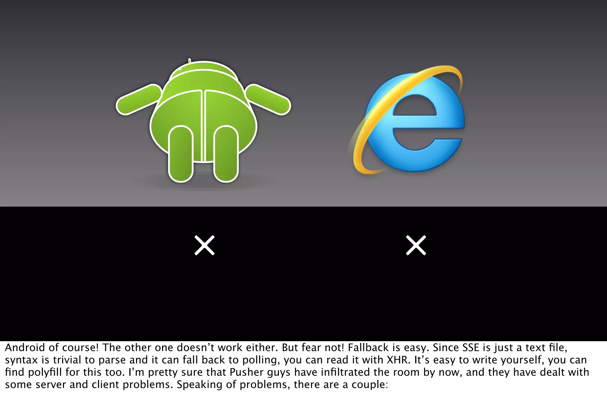 ×                                           ×

Android of course! The other one doesn’t work either. But fear not! Fallback is easy. Since SSE is just a text ﬁle,
syntax is trivial to parse and it can fall back to polling, you can read it with XHR. It’s easy to write yourself, you can
ﬁnd polyﬁll for this too. I’m pretty sure that Pusher guys have inﬁltrated the room by now, and they have dealt with
some server and client problems. Speaking of problems, there are a couple:
 