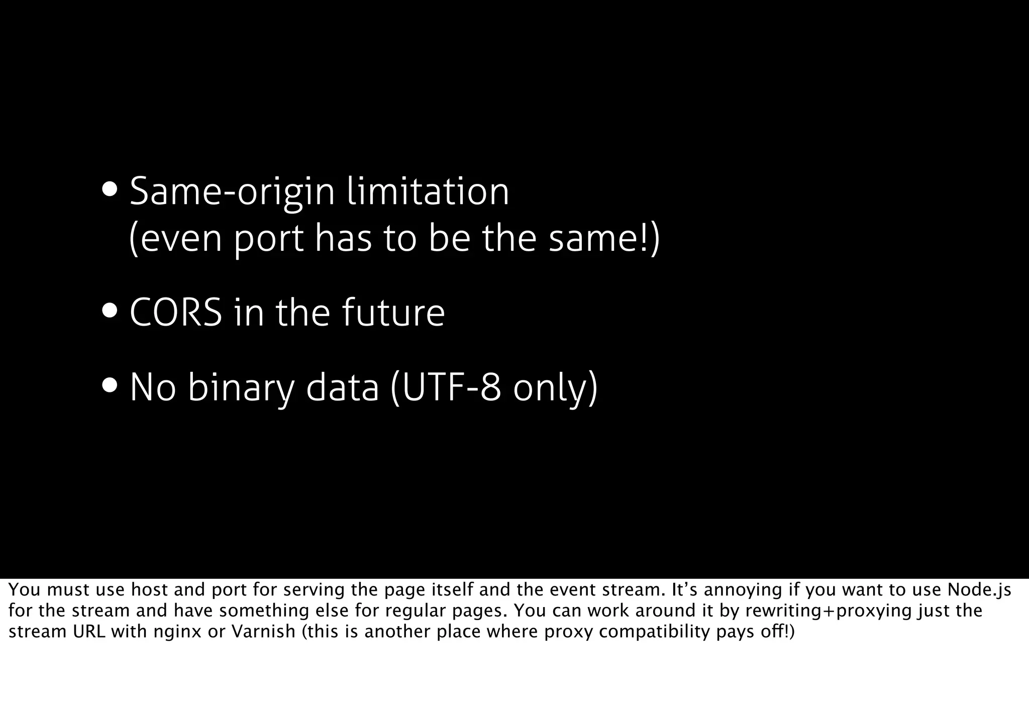 • Same-origin limitation
              (even port has to be the same!)

          • CORS in the future
          • No binary data (UTF-8 only)

You must use host and port for serving the page itself and the event stream. It’s annoying if you want to use Node.js
for the stream and have something else for regular pages. You can work around it by rewriting+proxying just the
stream URL with nginx or Varnish (this is another place where proxy compatibility pays off!)
 