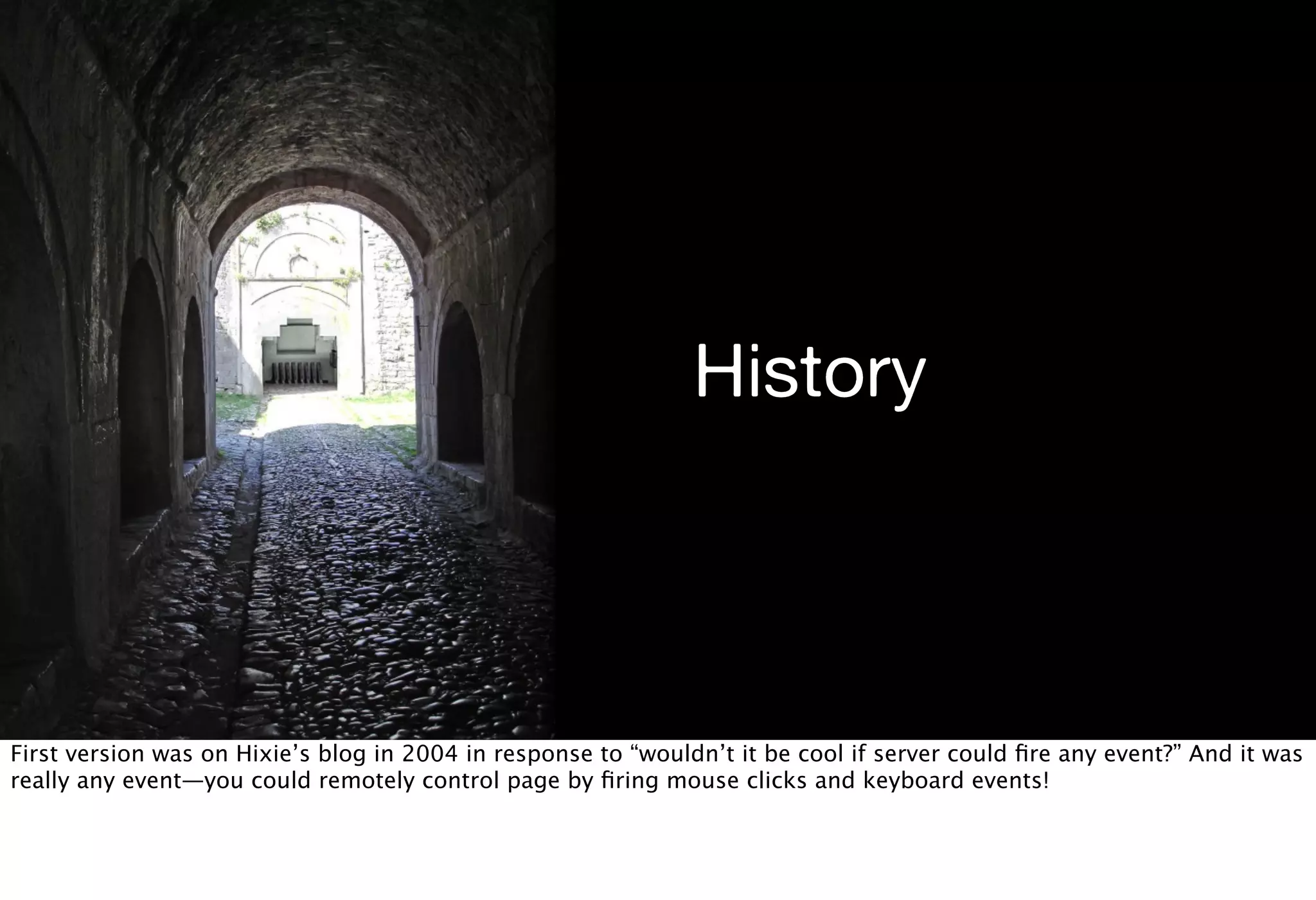 History



First version was on Hixie’s blog in 2004 in response to “wouldn’t it be cool if server could ﬁre any event?” And it was
really any event—you could remotely control page by ﬁring mouse clicks and keyboard events!
 