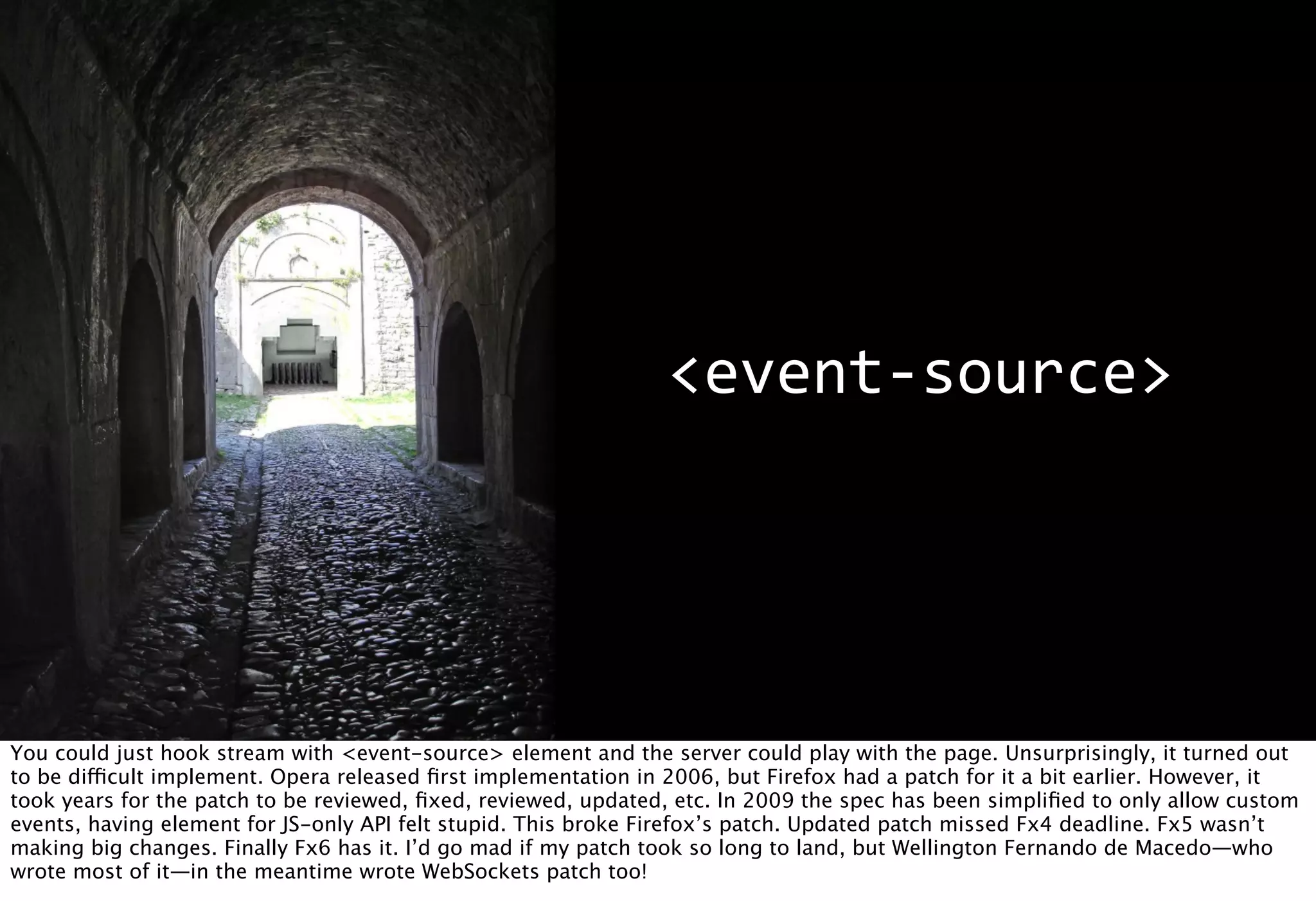 <event-­‐source>




You could just hook stream with <event-source> element and the server could play with the page. Unsurprisingly, it turned out
to be difficult implement. Opera released ﬁrst implementation in 2006, but Firefox had a patch for it a bit earlier. However, it
took years for the patch to be reviewed, ﬁxed, reviewed, updated, etc. In 2009 the spec has been simpliﬁed to only allow custom
events, having element for JS-only API felt stupid. This broke Firefox’s patch. Updated patch missed Fx4 deadline. Fx5 wasn’t
making big changes. Finally Fx6 has it. I’d go mad if my patch took so long to land, but Wellington Fernando de Macedo—who
wrote most of it—in the meantime wrote WebSockets patch too!
 