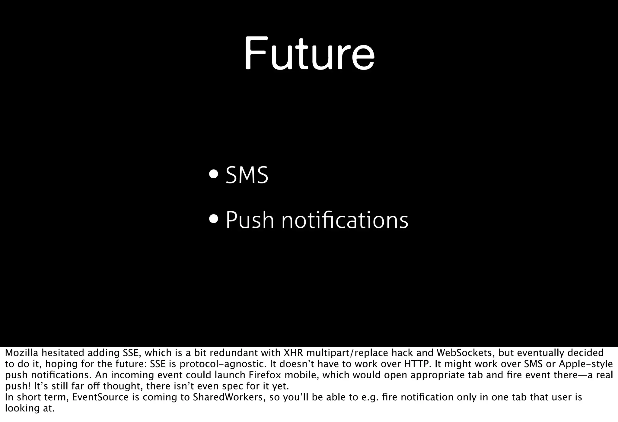 Future

                                           • SMS
                                           • Push notiﬁcations


Mozilla hesitated adding SSE, which is a bit redundant with XHR multipart/replace hack and WebSockets, but eventually decided
to do it, hoping for the future: SSE is protocol-agnostic. It doesn’t have to work over HTTP. It might work over SMS or Apple-style
push notiﬁcations. An incoming event could launch Firefox mobile, which would open appropriate tab and ﬁre event there—a real
push! It’s still far off thought, there isn’t even spec for it yet.
In short term, EventSource is coming to SharedWorkers, so you’ll be able to e.g. ﬁre notiﬁcation only in one tab that user is
looking at.
 
