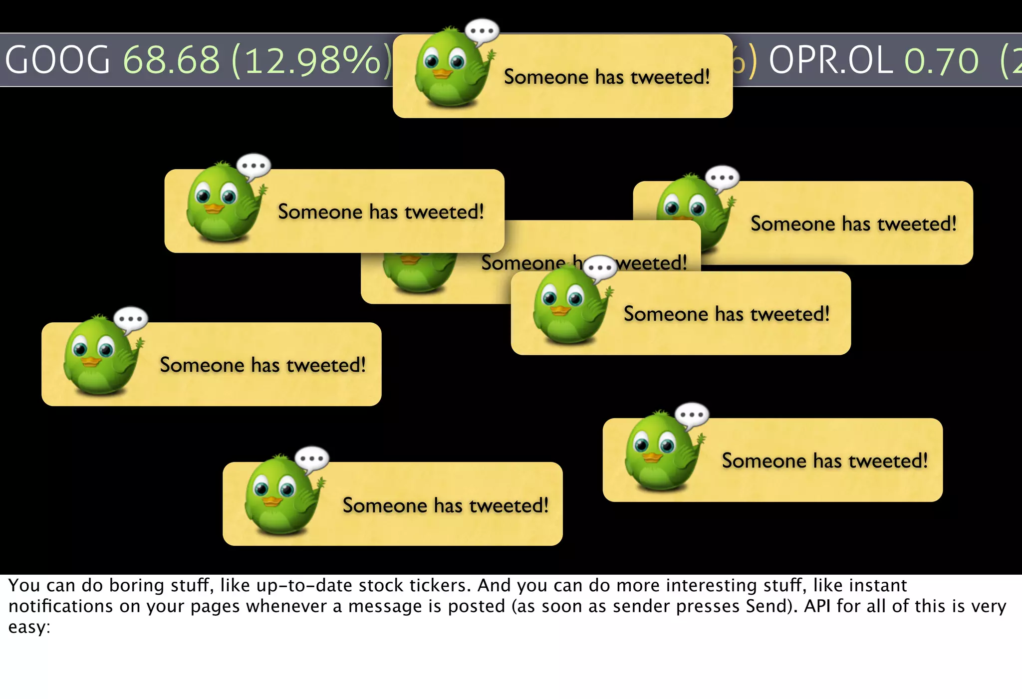 GOOG 68.68 (12.98%) ADBE Someone has tweeted! OPR.OL 0.70 (2
                         -0.06 (-0.20%)


                               Someone has tweeted!
                                                                                       Someone has tweeted!
                                                       Someone has tweeted!

                                                                        Someone has tweeted!

                 Someone has tweeted!



                                                                                   Someone has tweeted!

                                       Someone has tweeted!


You can do boring stuff, like up-to-date stock tickers. And you can do more interesting stuff, like instant
notiﬁcations on your pages whenever a message is posted (as soon as sender presses Send). API for all of this is very
easy:
 