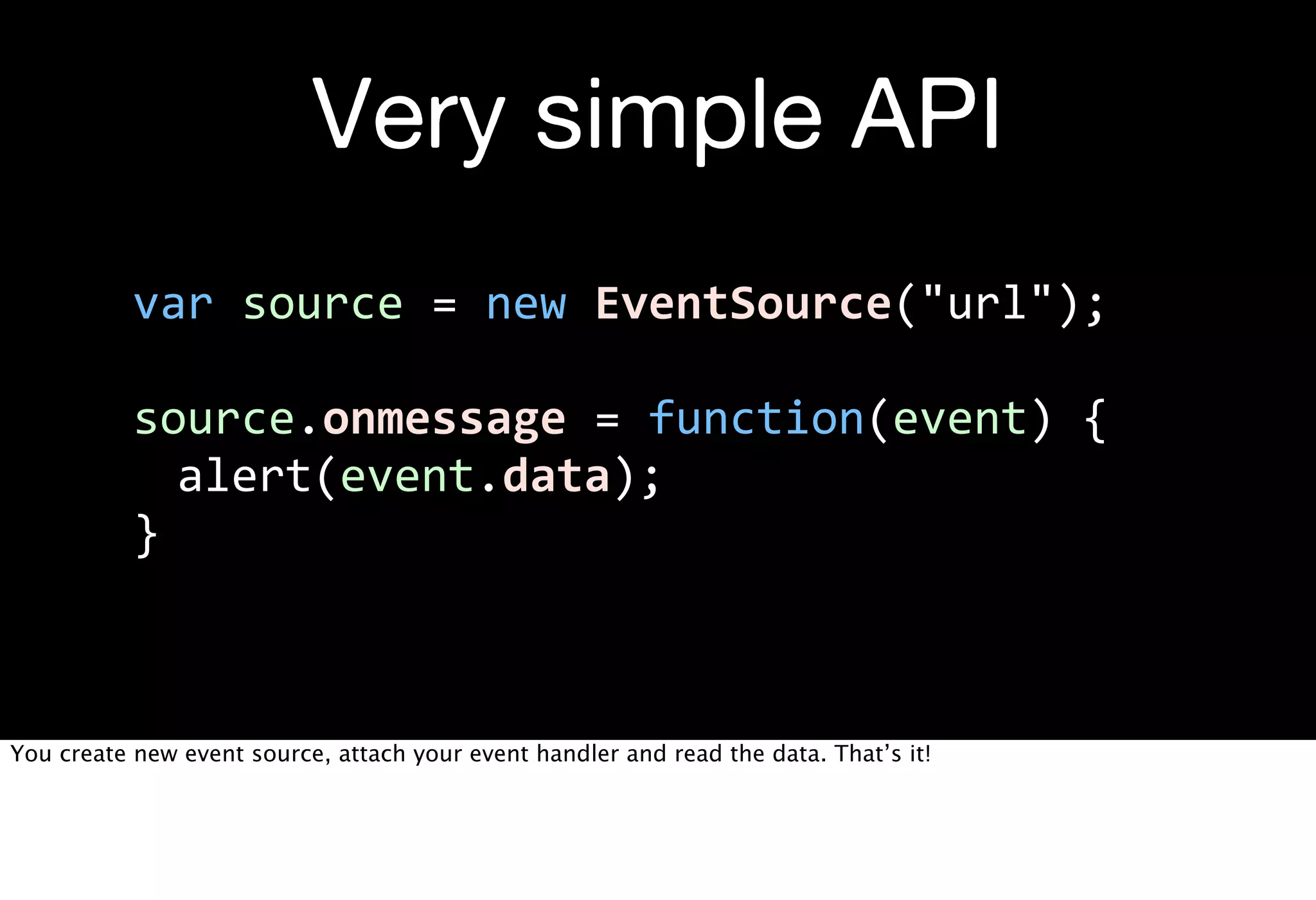 Very simple API
           var  source  =  new  EventSource("url");

           source.onmessage  =  function(event)  {
              alert(event.data);
           }



You create new event source, attach your event handler and read the data. That’s it!
 