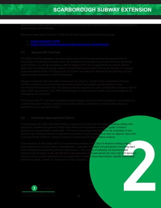 SCARBOROUGH SUBWAY EXTENSION
2
approximately three months, the City will be able to proceed with implementation of the subway extension
as per direction of the Minister.
More information about Ontario's TPAP can be found by accessing the following links:
• Ontario Regulation 231/08
• Guide to Environmental Assessment Requirements for Transit Projects
2.5 Appropriate Timelines
The SSEPA will be expedited in all reasonable ways while including appropriate opportunities for
community involvement and public input. We anticipate that the planning and preliminary engineering
work (Phases 1-3) will be complete by late 2015/early 2016, but recognize that this work is partially
dependent on findings of studies related to SmartTrack and the Relief Line as per Section 1.4. Aligned
recommendations to the TTC Board and City Council are critical for effective transit planning and will
require careful coordination of all three projects.
Decisions made through the project assessment will lead to a Transit Project Assessment Process
(TPAP); a focussed and streamlined approvals process that satisfies the requirements of the
Environmental Assessment Act. The project schedule has been set up to complete the necessary work to
meet TPAP requirements. The TPAP itself will take no more than six months, and is anticipated to be
complete be the mid-2016.
The City and the TTC will seek to expedite detailed design and construction processes once authority to
construct has been received. Construction is anticipated to commence in 2018 and the subway is
expected to be in operation in 2023.
2.6 Evaluation Approach and Criteria
The development of the Evaluation Criteria is based on the City’s list of 8 decision-making criteria that
have been identified through the Official Plan review of transportation policies to guide Toronto’s
decisions on transportation investments. The intent of adopting these factors for the evaluation of the
Scarborough Subway Extension's alignment and station location options is to have an aligned vision and
to employ similar criteria in making investment decisions about transportation projects.
The evaluation of alternatives will be comprehensive (relative to the City's 8 decision-making criteria,
study objectives and Study Area), understandable, replicable, traceable and participatory (involving input
from interested and potentially affected stakeholders). The process of selecting the recommended
alignment will be based on the identification of the alternative that best serves the City's list of 8 decision-
making criteria, project objectives and sub-objectives. In order to focus the analysis, specific measurable
criteria have been created to correspond to each objective.
10
 