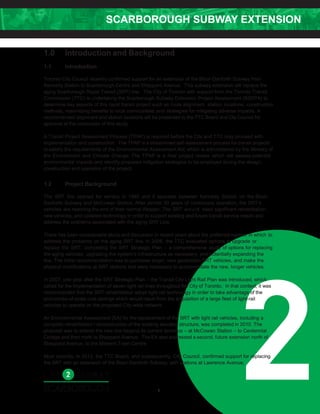 SCARBOROUGH SUBWAY EXTENSION
2
1.0 Introduction and Background
1.1 Introduction
Toronto City Council recently confirmed support for an extension of the Bloor-Danforth Subway from
Kennedy Station to Scarborough Centre and Sheppard Avenue. This subway extension will replace the
aging Scarborough Rapid Transit (SRT) line. The City of Toronto with support from the Toronto Transit
Commission (TTC) is undertaking the Scarborough Subway Extension Project Assessment (SSEPA) to
determine key aspects of this rapid transit project such as route alignment, station locations, construction
methods, maximizing benefits to local communities and strategies for mitigating adverse impacts. A
recommended alignment and station locations will be presented to the TTC Board and CityCouncil for
approval at the conclusion of this study.
A Transit Project Assessment Process (TPAP) is required before the City and TTC may proceed with
implementation and construction. The TPAP is a streamlined self-assessment process for transit projects
to satisfy the requirements of the Environmental Assessment Act; which is administered by the Ministry of
the Environment and Climate Change. The TPAP is a final project review which will assess potential
environmental impacts and identify proposed mitigation strategies to be employed during the design,
construction and operation of the project.
1.2 Project Background
The SRT line opened for service in 1985 and it operates between Kennedy Station on the Bloor-
Danforth Subway and McCowan Station. After almost 30 years of continuous operation, the SRT’s
vehicles are reaching the end of their normal lifespan. The SRT would need significant rehabilitation,
new vehicles, and updated technology in order to support existing and future transit service needs and
address the problems associated with the aging SRT Line.
There has been considerable study and discussion in recent years about the preferred manner in which to
address the problems on the aging SRT line. In 2006, the TTC evaluated options to upgrade or
replace the SRT; completing the SRT Strategic Plan – a comprehensive study of options for replacing
the aging vehicles, upgrading the system’s infrastructure as necessary, and potentially expanding the
line. The initial recommendation was to purchase larger, new generation SRT vehicles, and make the
physical modifications at SRT stations that were necessary to accommodate the new, longer vehicles.
In 2007, one year after the SRT Strategic Plan – the Transit City Light Rail Plan was introduced, which
called for the implementation of seven light rail lines throughout the City of Toronto. In that context, it was
recommended that the SRT rehabilitation adopt light-rail technology in order to take advantage of the
economies-of-scale cost savings which would result from the acquisition of a large fleet of light-rail
vehicles to operate on the proposed City-wide network.
An Environmental Assessment (EA) for the replacement of the SRT with light rail vehicles, including a
complete rehabilitation / reconstruction of the existing elevated structure, was completed in 2010. The
proposal was to extend the new line beyond its current terminus – at McCowan Station – to Centennial
College and then north to Sheppard Avenue. The EA also addressed a second, future extension north of
Sheppard Avenue, to the Malvern Town Centre.
Most recently, in 2013, the TTC Board, and subsequently, City Council, confirmed support for replacing
the SRT with an extension of the Bloor-Danforth Subway, with stations at Lawrence Avenue,
2
 