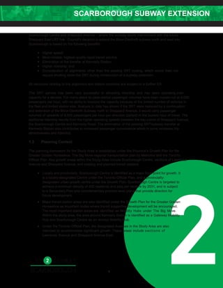 SCARBOROUGH SUBWAY EXTENSION
2
Scarborough Centre and Sheppard Avenue – where the subway would interconnect with the future
Sheppard East LRT line. Council’s decision to extend the Bloor-Danforth subway north and east into
Scarborough is based on the following benefits:
• Higher speed;
• Most-reliable, highest-quality rapid transit service;
• Elimination of the transfer at Kennedy Station;
• Higher ridership; and
• Consideration of alignments other than the existing SRT routing, which would then not
require shutting down the SRT during construction of a subway extension.
All decisions relating to the alignment and station locations are subject to a further EA.
The SRT service has been very successful in attracting ridership and has been operating over-
capacity for a decade. For many years its peak-period passenger volumes have been maxed-out at 4,000
passengers per hour, with no ability to improve the capacity because of the limited number of vehicles in
the fleet and limited station size. Analysis to date has shown if the SRT were replaced by a continuation
and extension of the Bloor-Danforth Subway north to Sheppard Avenue, it would carry passenger
volumes of upwards of 9,500 passengers per hour per direction (pphpd) in the busiest hour of travel. The
additional ridership results from the higher operating speeds between the key points of Sheppard Avenue,
the Scarborough Centre and Kennedy Road. The elimination of the existing SRT/subway transfer at
Kennedy Station also contributes to increased passenger convenience which in turns increases trip
attractiveness and ridership.
1.3 Planning Context
The planning framework for the Study Area is established under the Province’s Growth Plan for the
Greater Golden Horseshoe, The Big Move regional transportation plan by Metrolinx and the Toronto
Official Plan. Key growth areas within the Study Area include Scarborough Centre, sections of Lawrence
Avenue and Sheppard Avenue, and existing and planned transit stations.
• Locally and provincially, Scarborough Centre is identified as a major focal point for growth. It
is a locally-designated Centre under the Toronto Official Plan, and a provincially-
designated urban growth centre under the Growth Plan. Scarborough Centre is targeted to
achieve a minimum density of 400 residents and jobs per hectare by 2031, and is subject
to a Secondary Plan and complementary precinct-level plans that provide direction for
future development.
• Major transit station areas are also identified under the Growth Plan for the Greater Golden
Horseshoe as important nodes where transit supportive development will be encouraged.
The most important station areas are identified as Mobility Hubs under The Big Move.
Within the study area, the area around Kennedy Station is identified as a Gateway Mobility
Hub and Scarborough Centre as an Anchor Mobility Hub.
• Under the Toronto Official Plan, the designated Avenues in the Study Area are also
intended to accommodate significant growth. These areas include sections of
Lawrence Avenue and Sheppard Avenue East.
3
 