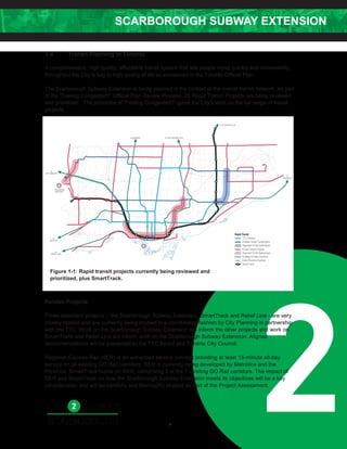 SCARBOROUGH SUBWAY EXTENSION
2
1.4 Transit Planning in Toronto
A comprehensive, high quality, affordable transit system that lets people move quickly and conveniently
throughout the City is key to high quality of life as envisioned in the Toronto Official Plan.
The Scarborough Subway Extension is being planned in the context of the overall transit network. As part
of the “Feeling Congested?” Official Plan Review Process, 25 Rapid Transit Projects are being reviewed
and prioritized. The principles of "Feeling Congested?" guide the City's work on the full range of transit
projects.
Related Projects
Three important projects – the Scarborough Subway Extension, SmartTrack and Relief Line - are very
closely related and are currently being studied in a coordinated fashion by City Planning in partnership
with the TTC. Work on the Scarborough Subway Extension will inform the other projects and work on
SmartTrack and Relief Line will inform work on the Scarborough Subway Extension. Aligned
recommendations will be presented to the TTC Board and Toronto City Council.
Regional Express Rail (RER) is an enhanced service concept providing at least 15-minute all-day
service on all existing GO Rail corridors. RER is currently being developed by Metrolinx and the
Province. SmartTrack builds on RER, comprising 3 of the 7 existing GO Rail corridors. The impact of
RER and SmartTrack on how the Scarborough Subway Extension meets its objectives will be a key
consideration and will be carefully and thoroughly studied as part of the Project Assessment.
Figure 1-1: Rapid transit projects currently being reviewed and
prioritized, plus SmartTrack.
4
 