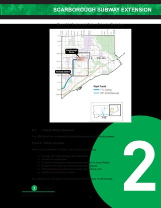 SCARBOROUGH SUBWAY EXTENSION
2
Figure 2-1: Scarborough Subway Extension Study Area
2.4 Overall Study Approach
The SSEPA will be completed through the following four key study phases:
Phase 1 – Setting the Stage
Work to be completed in Phase 1 will include the following:
• Finalize the study purpose and objectives;
• Identify the study area;
• Finalize the study process including approach to consultation;
• Establish the existing conditions and assumptions;
• Determine the long list of reasonable alternatives; and
• Identify the evaluation criteria.
Key elements for the public to provide comment and input on will include:
7
 