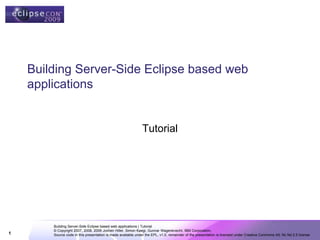 Building Server-Side Eclipse based web
    applications


                                                              Tutorial




        Building Server-Side Eclipse based web applications | Tutorial
        © Copyright 2007, 2008, 2009 Jochen Hiller, Simon Kaegi, Gunnar Wagenknecht, IBM Corporation;
1       Source code in this presentation is made available under the EPL, v1.0, remainder of the presentation is licensed under Creative Commons Att. Nc Nd 2.5 license
 